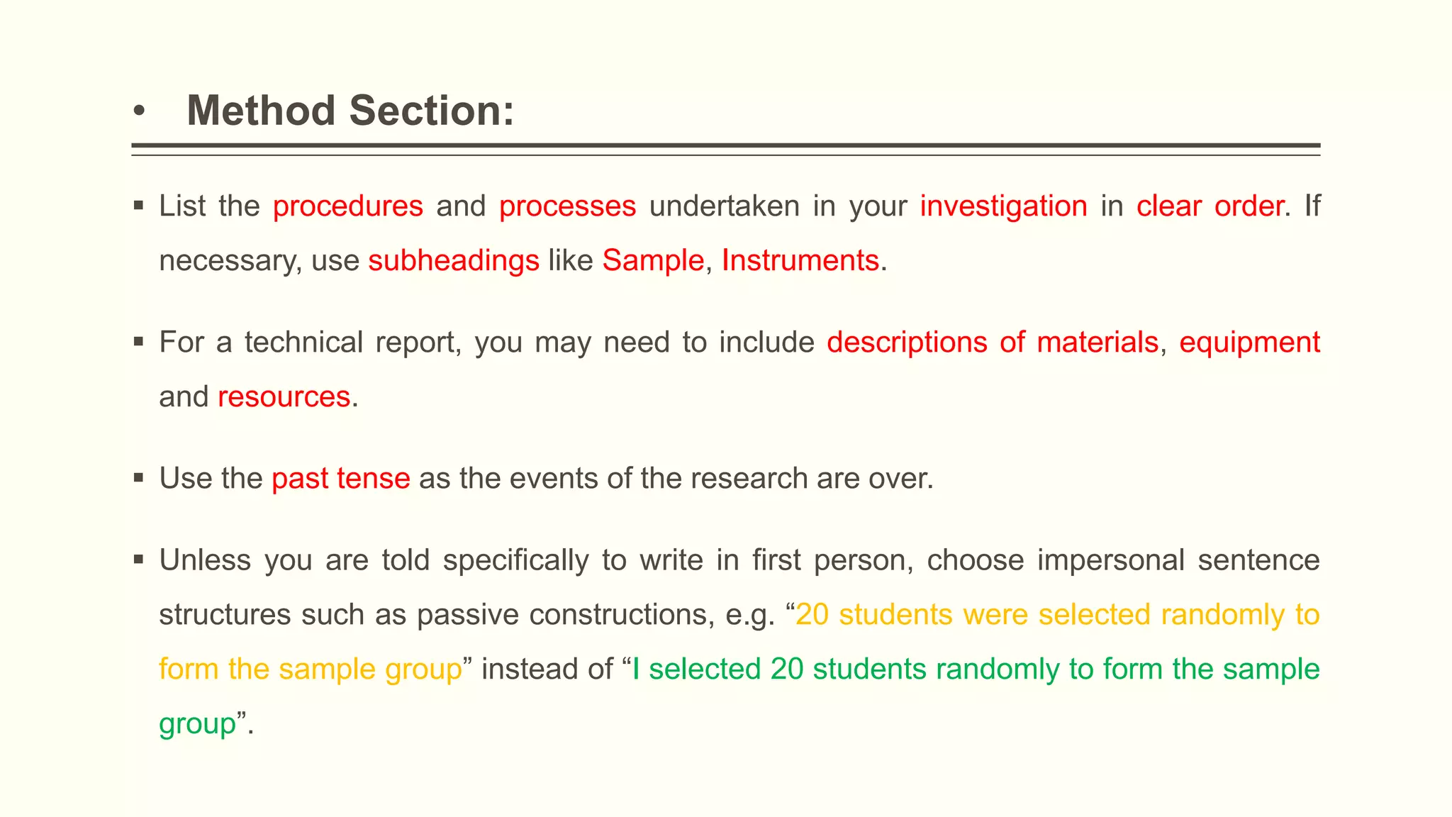 • Method Section:
 List the procedures and processes undertaken in your investigation in clear order. If
necessary, use subheadings like Sample, Instruments.
 For a technical report, you may need to include descriptions of materials, equipment
and resources.
 Use the past tense as the events of the research are over.
 Unless you are told specifically to write in first person, choose impersonal sentence
structures such as passive constructions, e.g. “20 students were selected randomly to
form the sample group” instead of “I selected 20 students randomly to form the sample
group”.
 