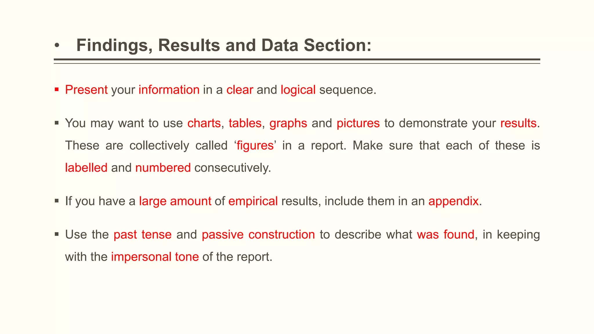 • Findings, Results and Data Section:
 Present your information in a clear and logical sequence.
 You may want to use charts, tables, graphs and pictures to demonstrate your results.
These are collectively called ‘figures’ in a report. Make sure that each of these is
labelled and numbered consecutively.
 If you have a large amount of empirical results, include them in an appendix.
 Use the past tense and passive construction to describe what was found, in keeping
with the impersonal tone of the report.
 