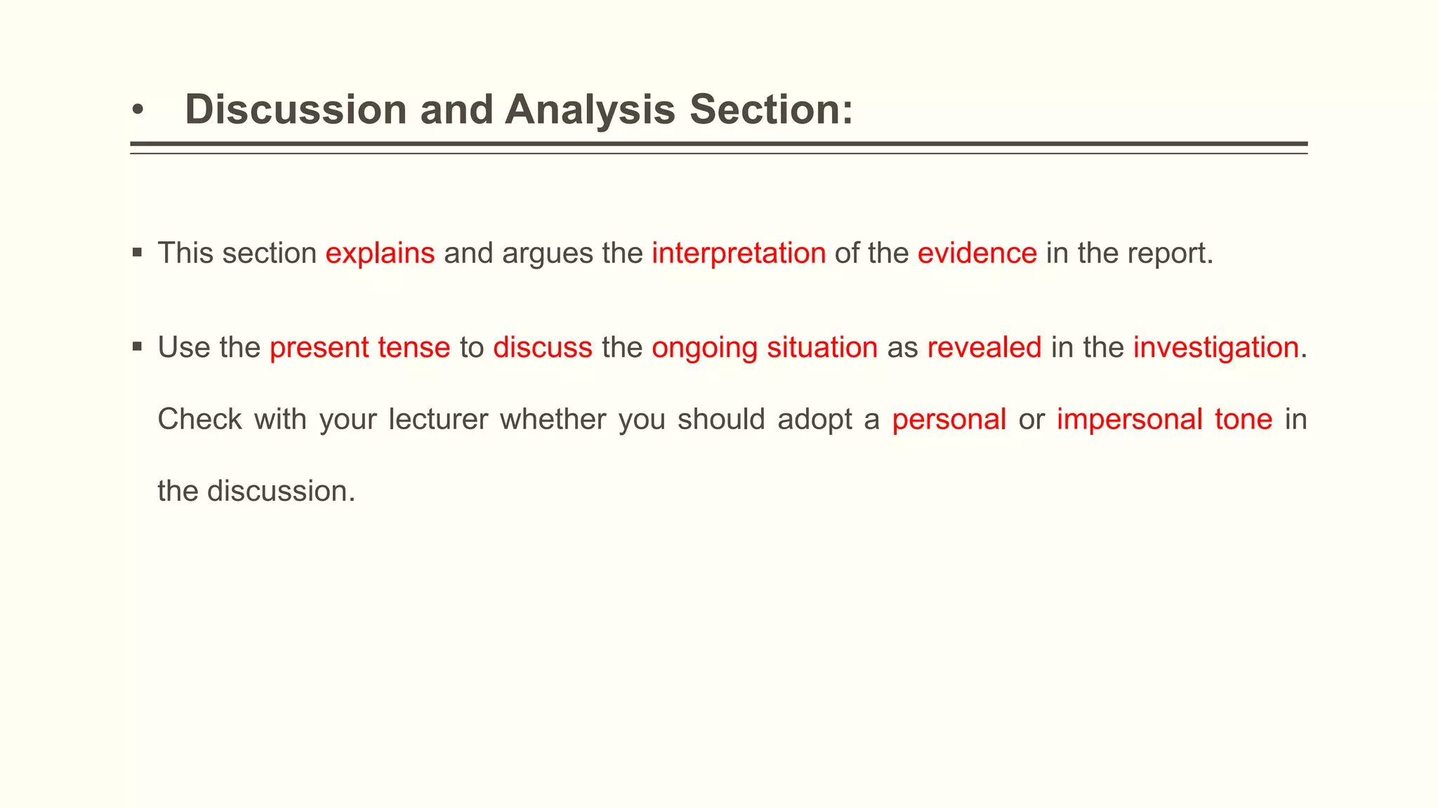 • Discussion and Analysis Section:
 This section explains and argues the interpretation of the evidence in the report.
 Use the present tense to discuss the ongoing situation as revealed in the investigation.
Check with your lecturer whether you should adopt a personal or impersonal tone in
the discussion.
 