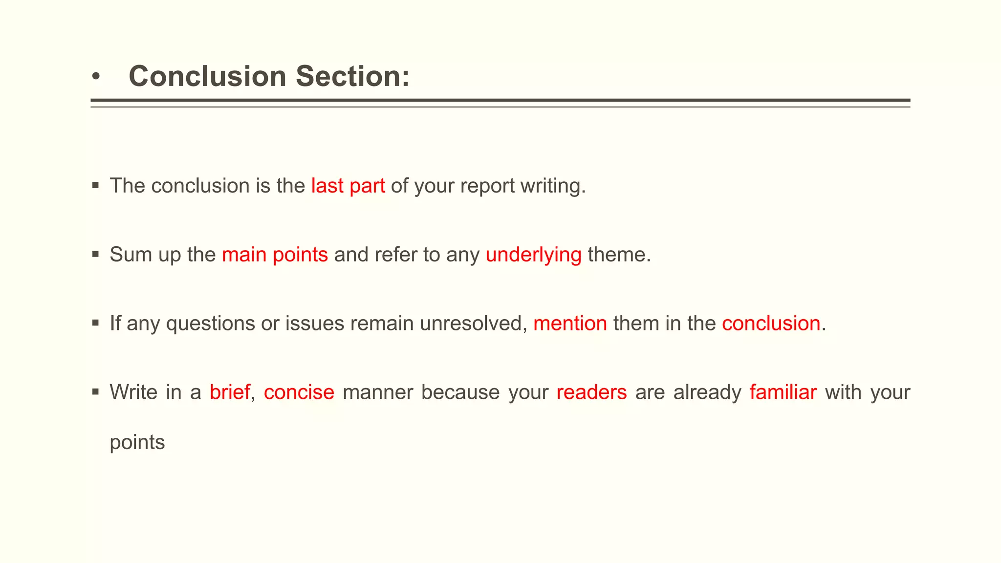• Conclusion Section:
 The conclusion is the last part of your report writing.
 Sum up the main points and refer to any underlying theme.
 If any questions or issues remain unresolved, mention them in the conclusion.
 Write in a brief, concise manner because your readers are already familiar with your
points
 