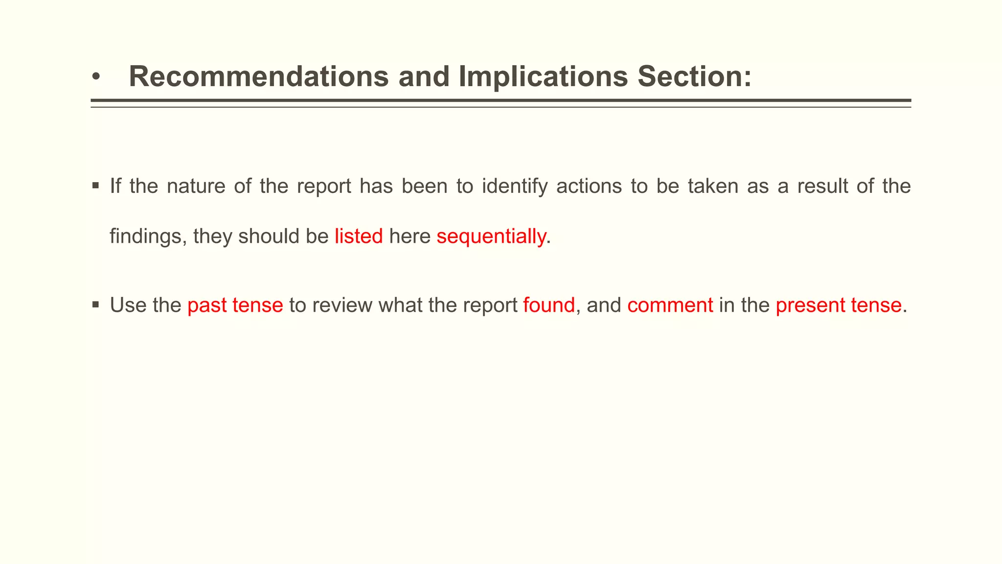 • Recommendations and Implications Section:
 If the nature of the report has been to identify actions to be taken as a result of the
findings, they should be listed here sequentially.
 Use the past tense to review what the report found, and comment in the present tense.
 