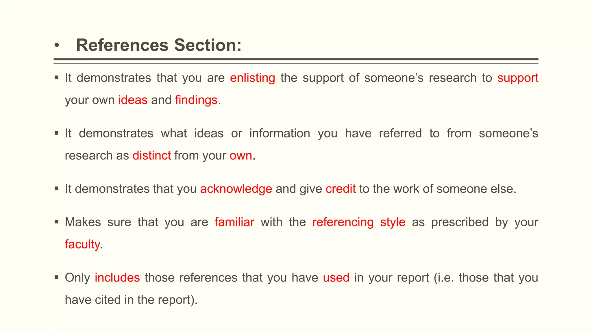 • References Section:
 It demonstrates that you are enlisting the support of someone’s research to support
your own ideas and findings.
 It demonstrates what ideas or information you have referred to from someone’s
research as distinct from your own.
 It demonstrates that you acknowledge and give credit to the work of someone else.
 Makes sure that you are familiar with the referencing style as prescribed by your
faculty.
 Only includes those references that you have used in your report (i.e. those that you
have cited in the report).
 