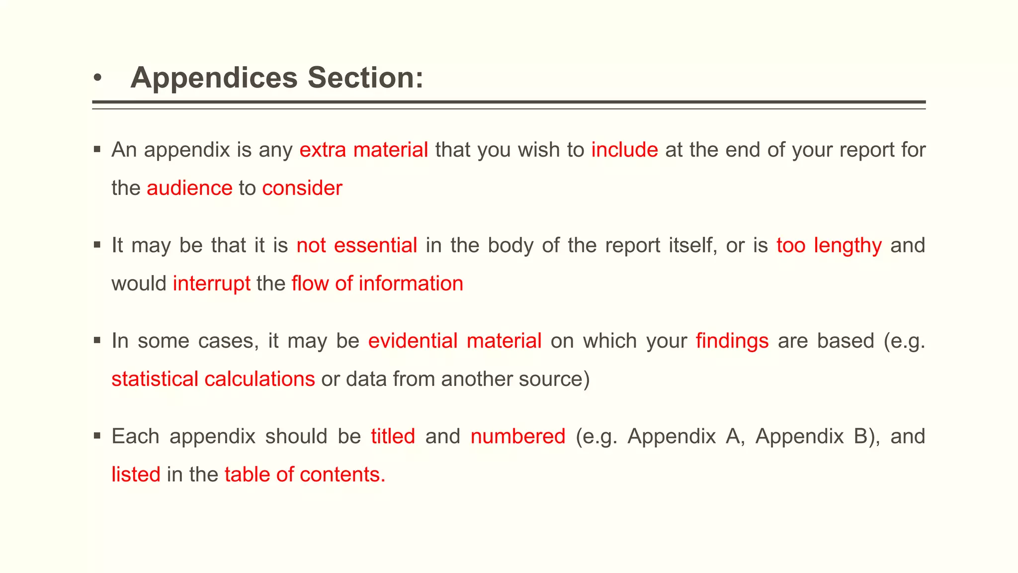 • Appendices Section:
 An appendix is any extra material that you wish to include at the end of your report for
the audience to consider
 It may be that it is not essential in the body of the report itself, or is too lengthy and
would interrupt the flow of information
 In some cases, it may be evidential material on which your findings are based (e.g.
statistical calculations or data from another source)
 Each appendix should be titled and numbered (e.g. Appendix A, Appendix B), and
listed in the table of contents.
 