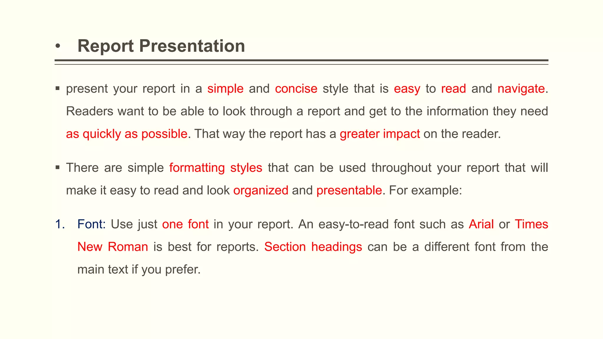 • Report Presentation
 present your report in a simple and concise style that is easy to read and navigate.
Readers want to be able to look through a report and get to the information they need
as quickly as possible. That way the report has a greater impact on the reader.
 There are simple formatting styles that can be used throughout your report that will
make it easy to read and look organized and presentable. For example:
1. Font: Use just one font in your report. An easy-to-read font such as Arial or Times
New Roman is best for reports. Section headings can be a different font from the
main text if you prefer.
 