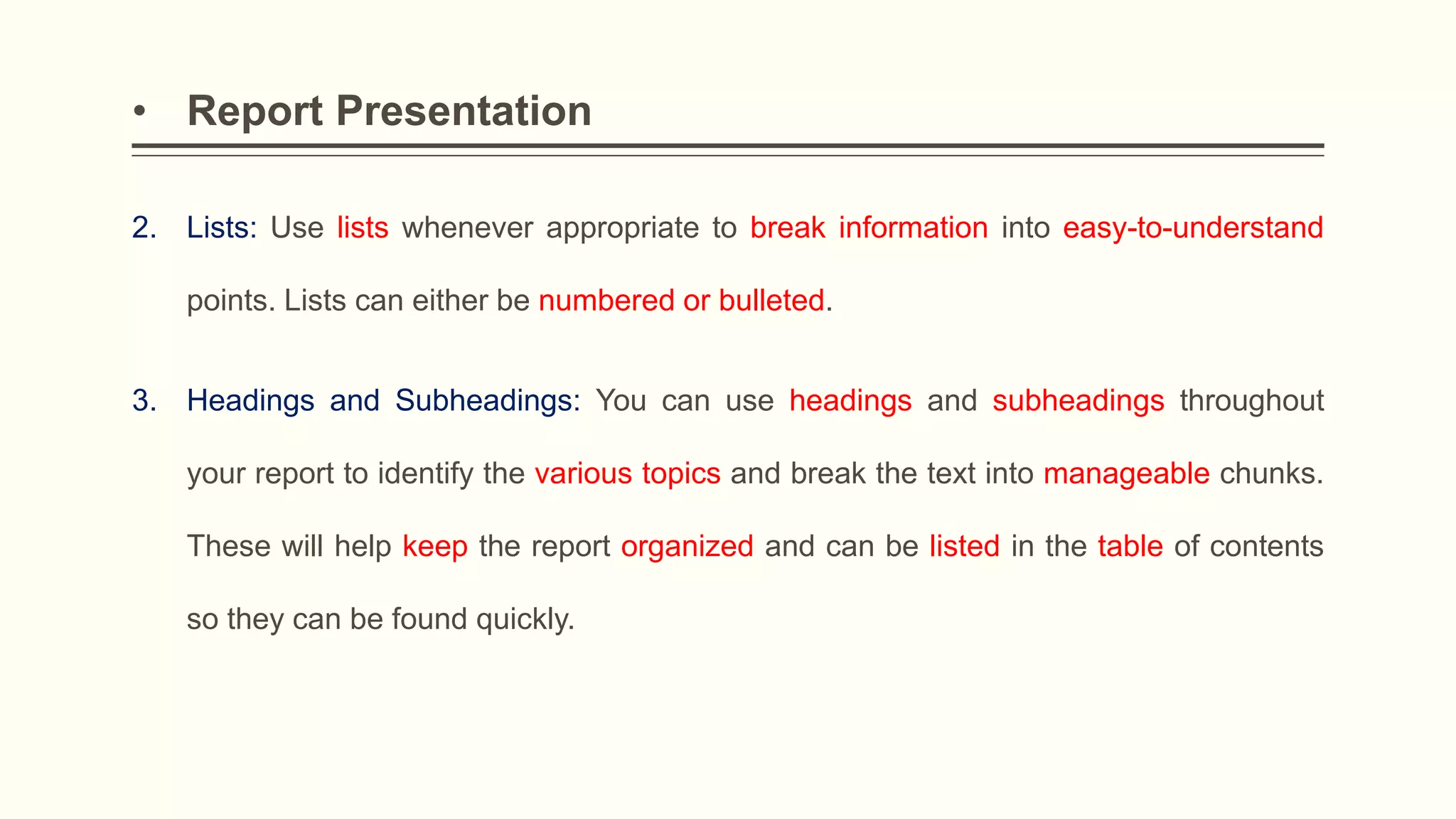 • Report Presentation
2. Lists: Use lists whenever appropriate to break information into easy-to-understand
points. Lists can either be numbered or bulleted.
3. Headings and Subheadings: You can use headings and subheadings throughout
your report to identify the various topics and break the text into manageable chunks.
These will help keep the report organized and can be listed in the table of contents
so they can be found quickly.
 