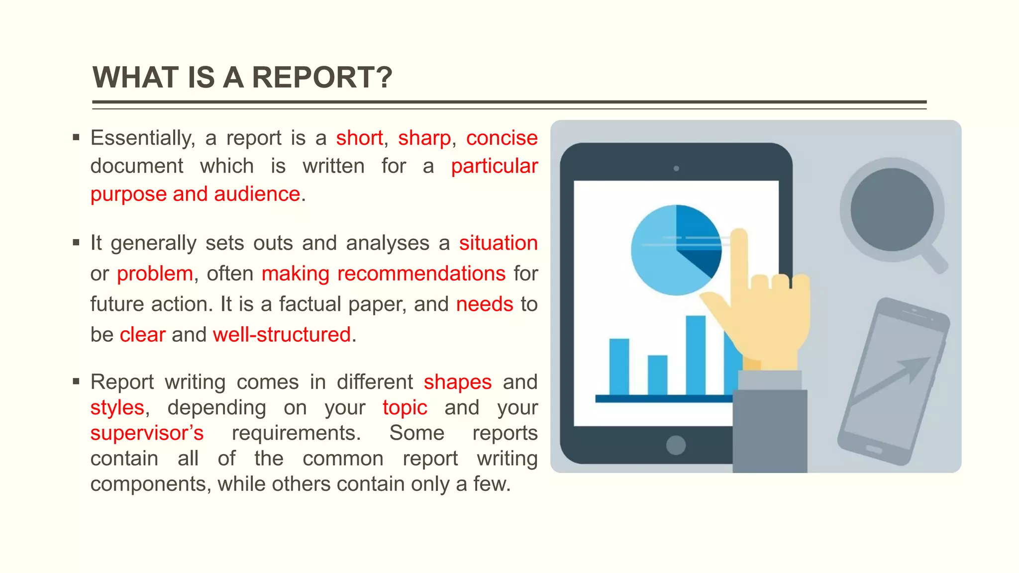 WHAT IS A REPORT?
 Essentially, a report is a short, sharp, concise
document which is written for a particular
purpose and audience.
 It generally sets outs and analyses a situation
or problem, often making recommendations for
future action. It is a factual paper, and needs to
be clear and well-structured.
 Report writing comes in different shapes and
styles, depending on your topic and your
supervisor’s requirements. Some reports
contain all of the common report writing
components, while others contain only a few.
 