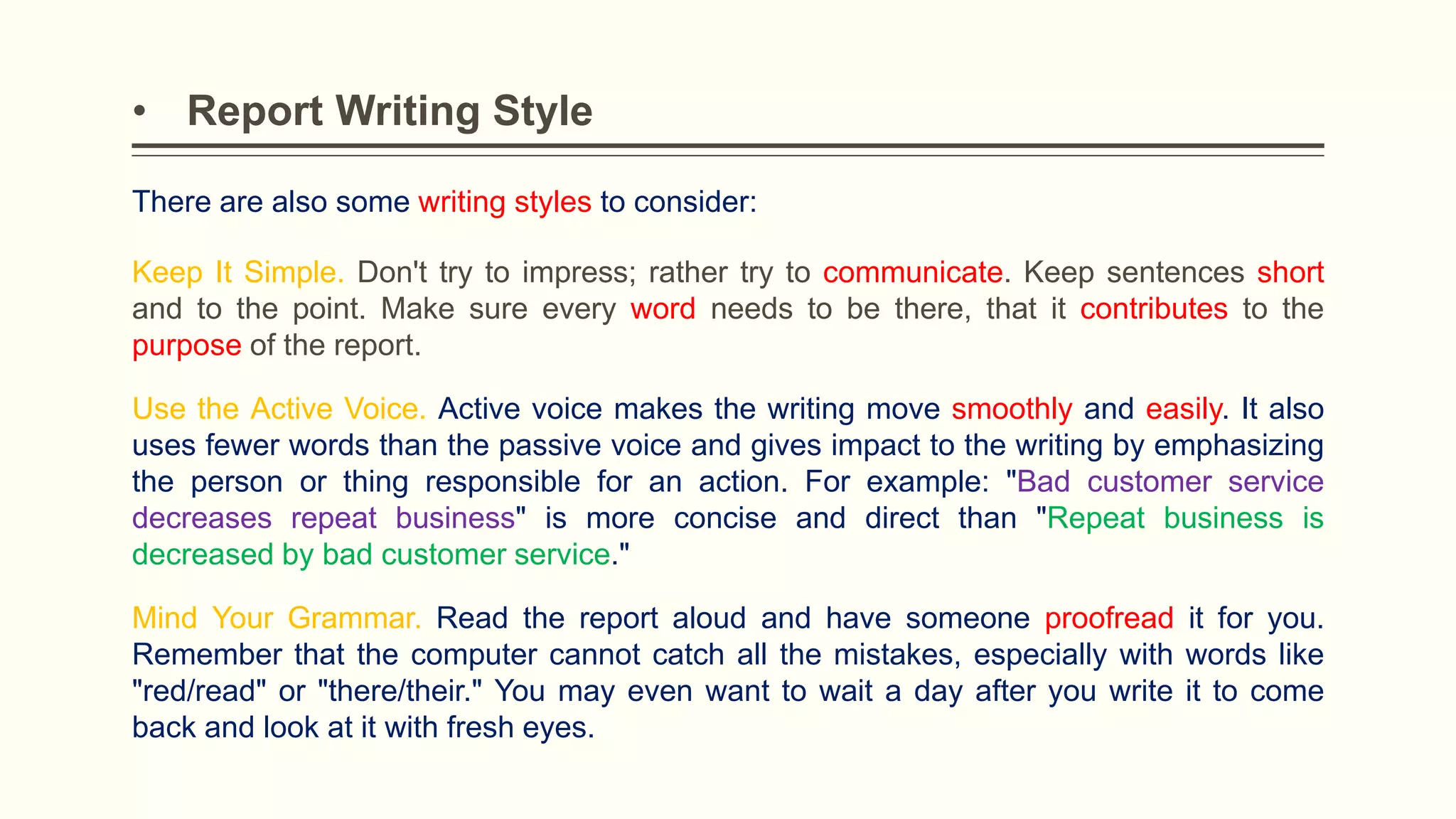 • Report Writing Style
There are also some writing styles to consider:
Keep It Simple. Don't try to impress; rather try to communicate. Keep sentences short
and to the point. Make sure every word needs to be there, that it contributes to the
purpose of the report.
Use the Active Voice. Active voice makes the writing move smoothly and easily. It also
uses fewer words than the passive voice and gives impact to the writing by emphasizing
the person or thing responsible for an action. For example: "Bad customer service
decreases repeat business" is more concise and direct than "Repeat business is
decreased by bad customer service."
Mind Your Grammar. Read the report aloud and have someone proofread it for you.
Remember that the computer cannot catch all the mistakes, especially with words like
"red/read" or "there/their." You may even want to wait a day after you write it to come
back and look at it with fresh eyes.
 