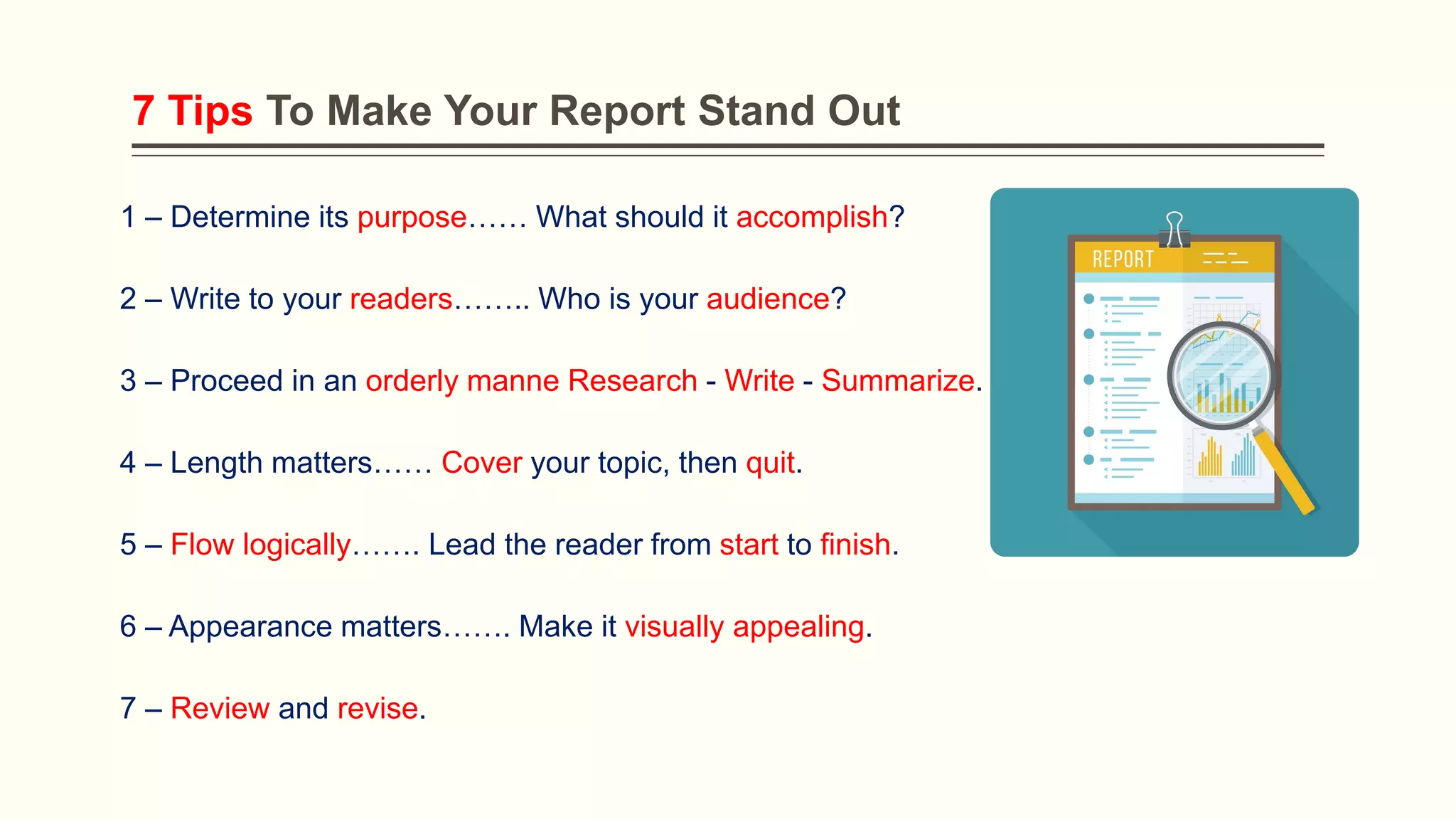 7 Tips To Make Your Report Stand Out
1 – Determine its purpose…… What should it accomplish?
2 – Write to your readers…….. Who is your audience?
3 – Proceed in an orderly manne Research - Write - Summarize.
4 – Length matters…… Cover your topic, then quit.
5 – Flow logically……. Lead the reader from start to finish.
6 – Appearance matters……. Make it visually appealing.
7 – Review and revise.
 