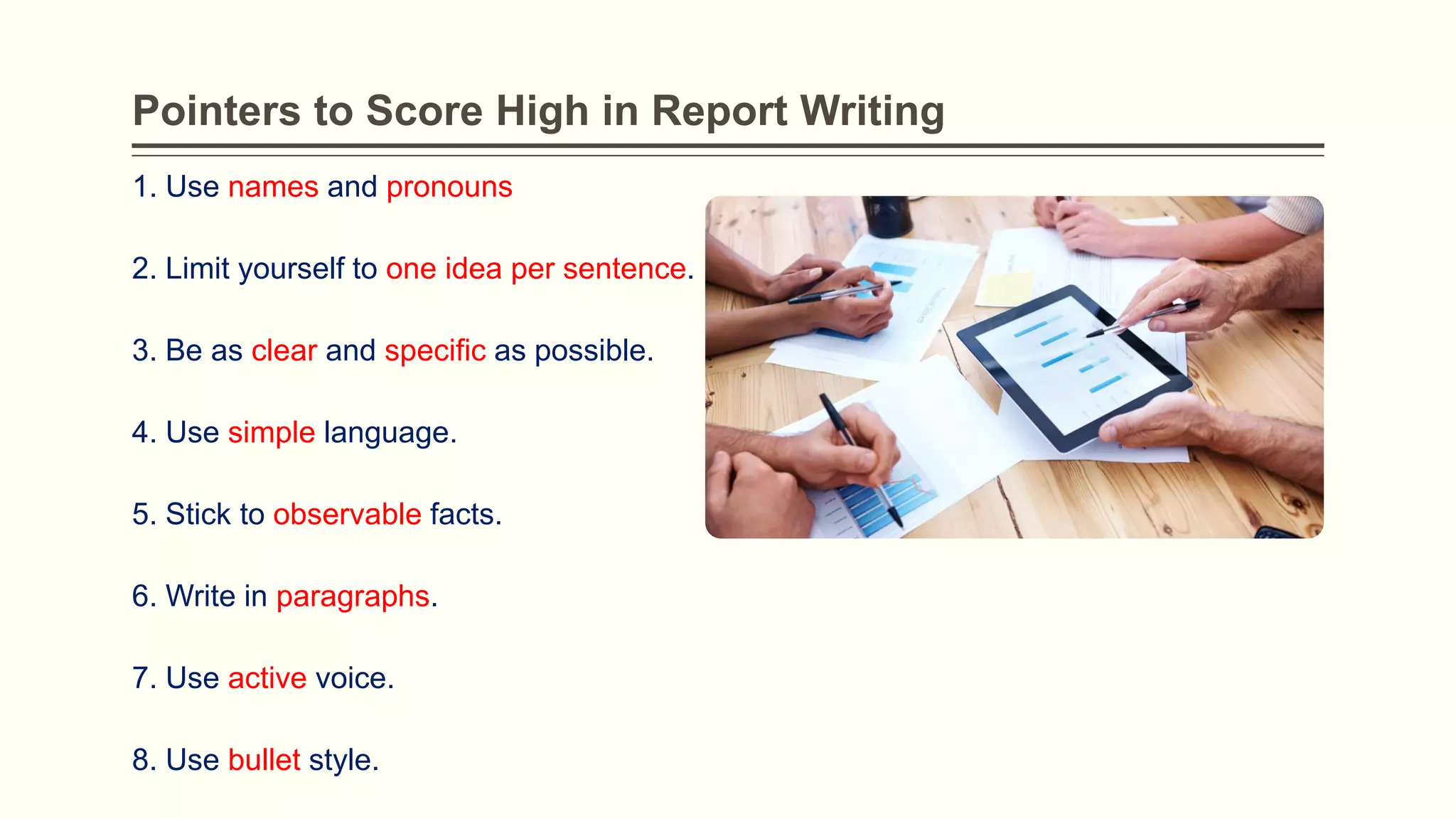 Pointers to Score High in Report Writing
1. Use names and pronouns
2. Limit yourself to one idea per sentence.
3. Be as clear and specific as possible.
4. Use simple language.
5. Stick to observable facts.
6. Write in paragraphs.
7. Use active voice.
8. Use bullet style.
 