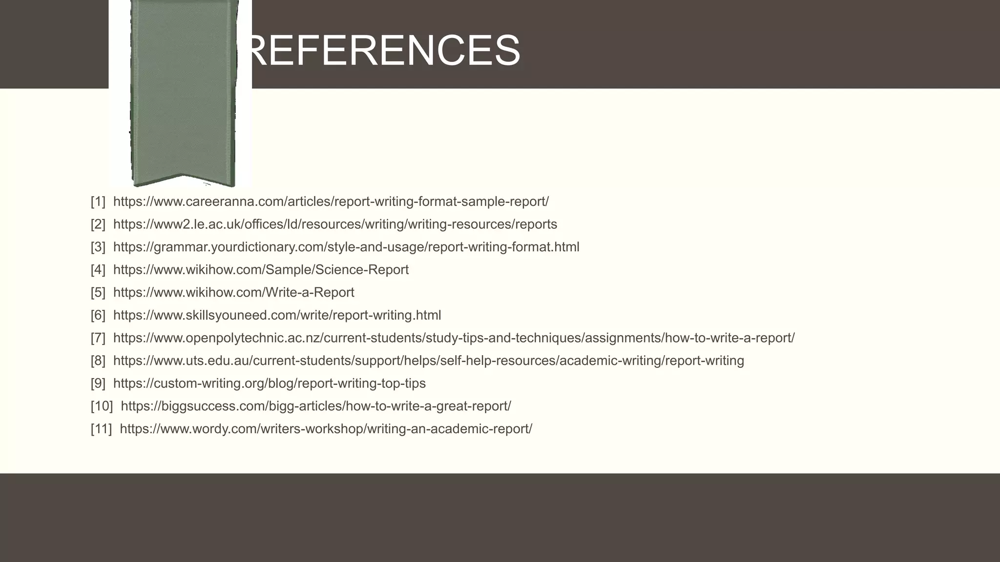 REFERENCES
[1] https://www.careeranna.com/articles/report-writing-format-sample-report/
[2] https://www2.le.ac.uk/offices/ld/resources/writing/writing-resources/reports
[3] https://grammar.yourdictionary.com/style-and-usage/report-writing-format.html
[4] https://www.wikihow.com/Sample/Science-Report
[5] https://www.wikihow.com/Write-a-Report
[6] https://www.skillsyouneed.com/write/report-writing.html
[7] https://www.openpolytechnic.ac.nz/current-students/study-tips-and-techniques/assignments/how-to-write-a-report/
[8] https://www.uts.edu.au/current-students/support/helps/self-help-resources/academic-writing/report-writing
[9] https://custom-writing.org/blog/report-writing-top-tips
[10] https://biggsuccess.com/bigg-articles/how-to-write-a-great-report/
[11] https://www.wordy.com/writers-workshop/writing-an-academic-report/
 
