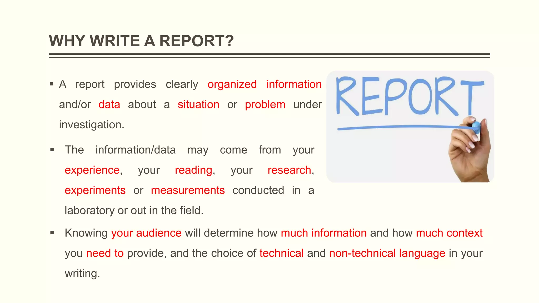 WHY WRITE A REPORT?
 A report provides clearly organized information
and/or data about a situation or problem under
investigation.
 The information/data may come from your
experience, your reading, your research,
experiments or measurements conducted in a
laboratory or out in the field.
 Knowing your audience will determine how much information and how much context
you need to provide, and the choice of technical and non-technical language in your
writing.
 