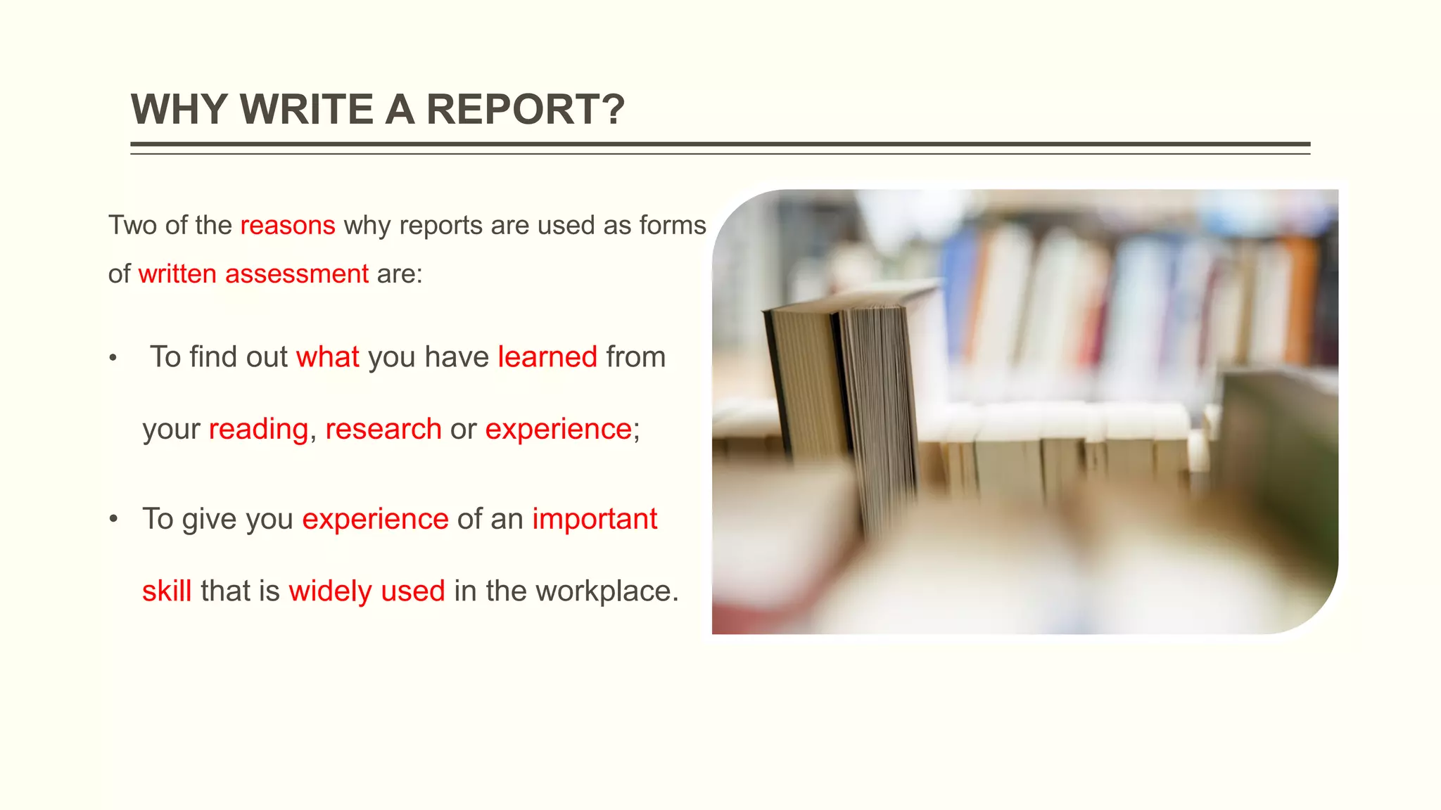 WHY WRITE A REPORT?
Two of the reasons why reports are used as forms
of written assessment are:
• To find out what you have learned from
your reading, research or experience;
• To give you experience of an important
skill that is widely used in the workplace.
 