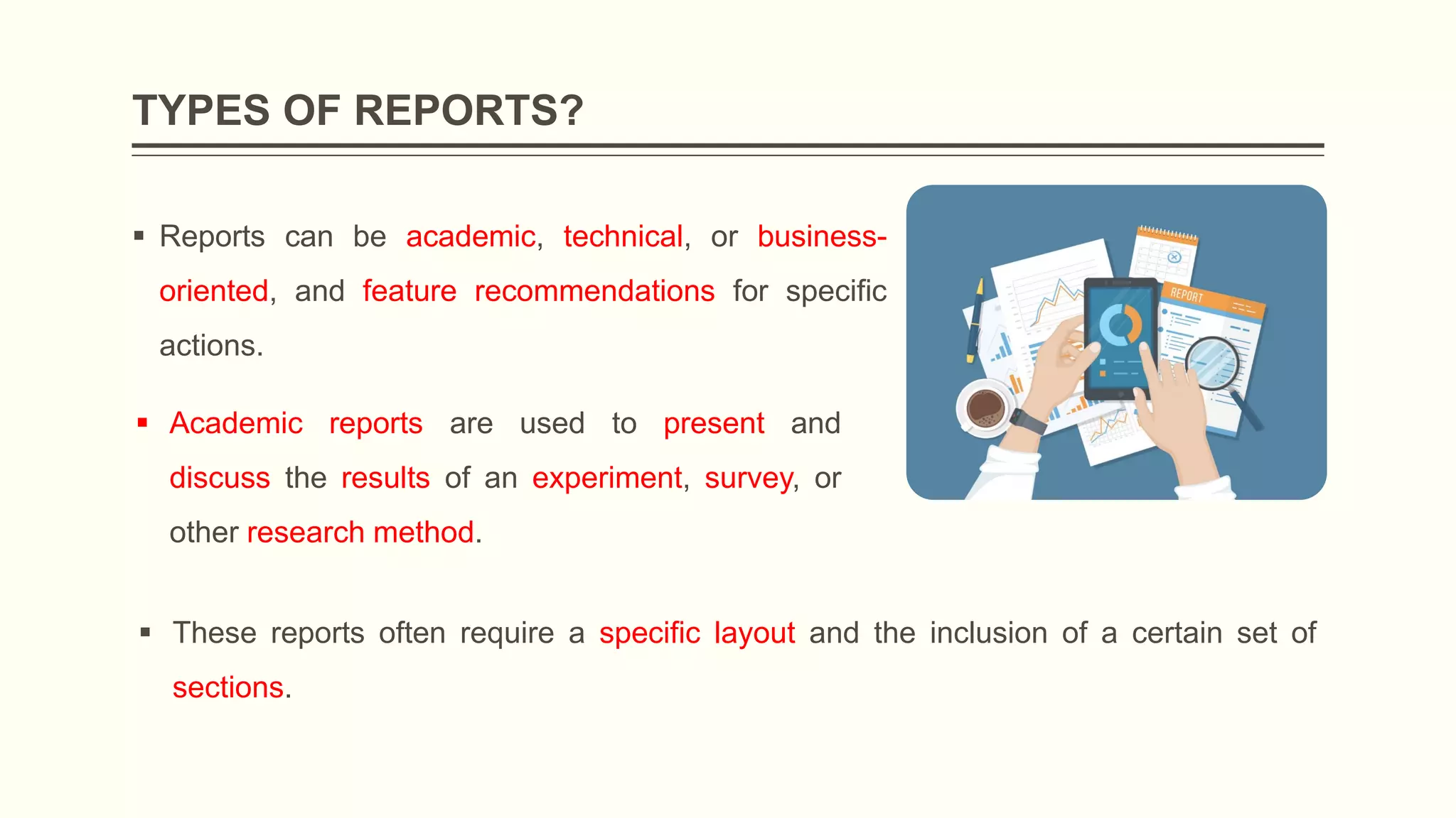 TYPES OF REPORTS?
 Reports can be academic, technical, or business-
oriented, and feature recommendations for specific
actions.
 Academic reports are used to present and
discuss the results of an experiment, survey, or
other research method.
 These reports often require a specific layout and the inclusion of a certain set of
sections.
 