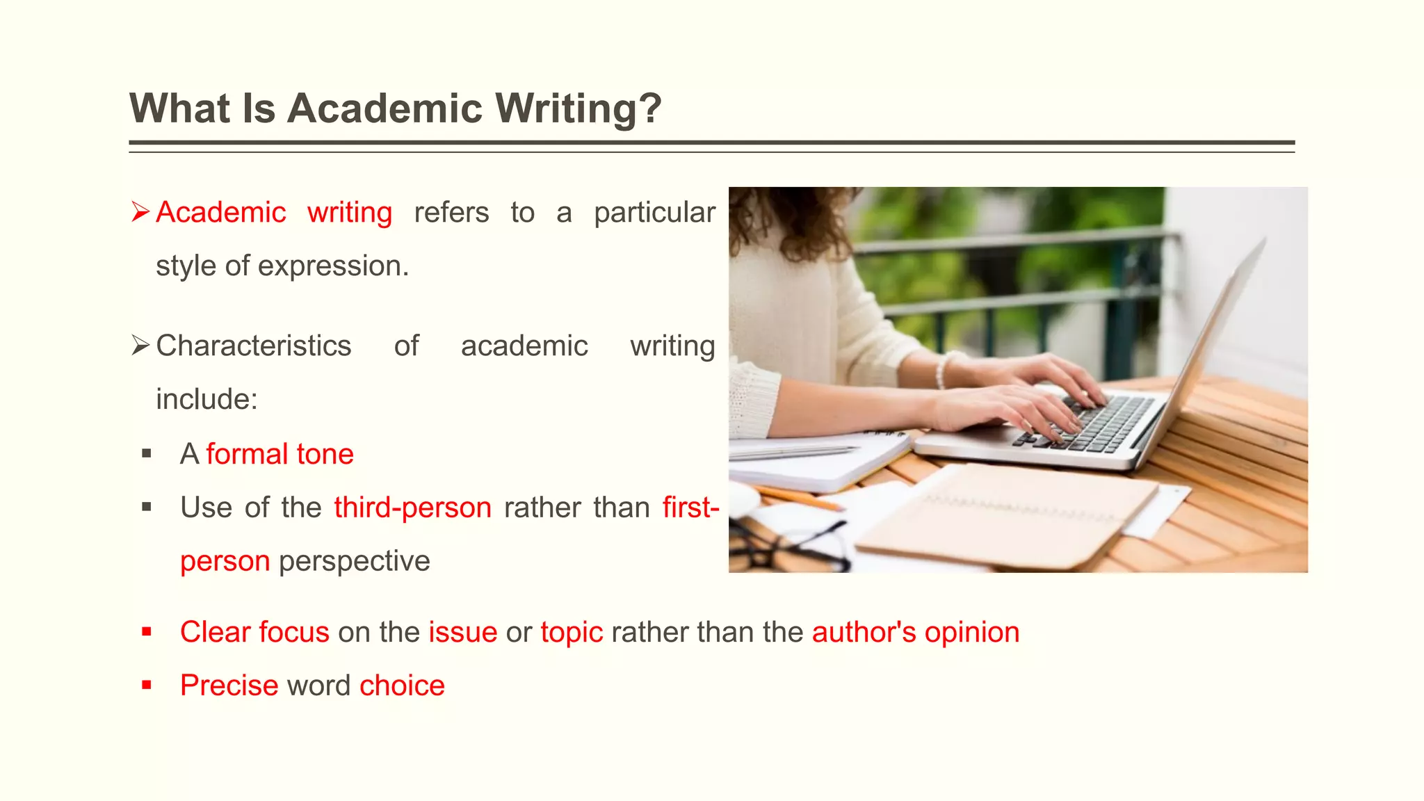 What Is Academic Writing?
Academic writing refers to a particular
style of expression.
Characteristics of academic writing
include:
 A formal tone
 Use of the third-person rather than first-
person perspective
 Clear focus on the issue or topic rather than the author's opinion
 Precise word choice
 