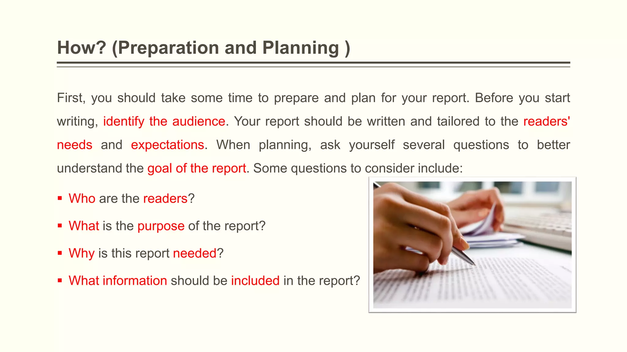 How? (Preparation and Planning )
First, you should take some time to prepare and plan for your report. Before you start
writing, identify the audience. Your report should be written and tailored to the readers'
needs and expectations. When planning, ask yourself several questions to better
understand the goal of the report. Some questions to consider include:
 Who are the readers?
 What is the purpose of the report?
 Why is this report needed?
 What information should be included in the report?
 