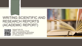 WRITING SCIENTIFIC AND
RESEARCH REPORTS
(ACADEMIC REPORT)
Nabeel Salih Ali
ITRDC, University of Kufa
MSc. Internetworking Technology
ORCID: 0000-0001-9988-5619
2nd October 2019
 