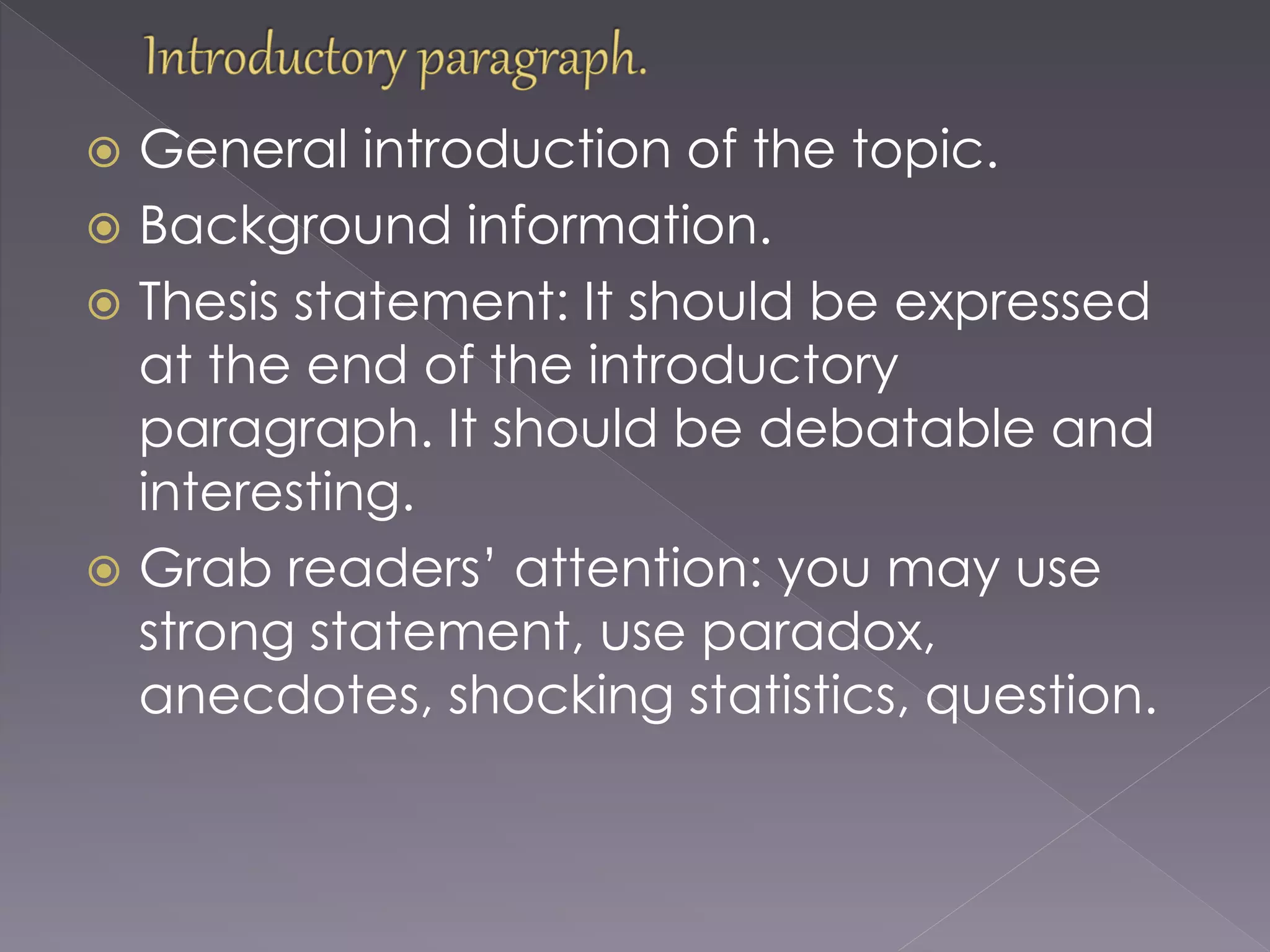  General introduction of the topic.
 Background information.
 Thesis statement: It should be expressed
at the end of the introductory
paragraph. It should be debatable and
interesting.
 Grab readers’ attention: you may use
strong statement, use paradox,
anecdotes, shocking statistics, question.
 