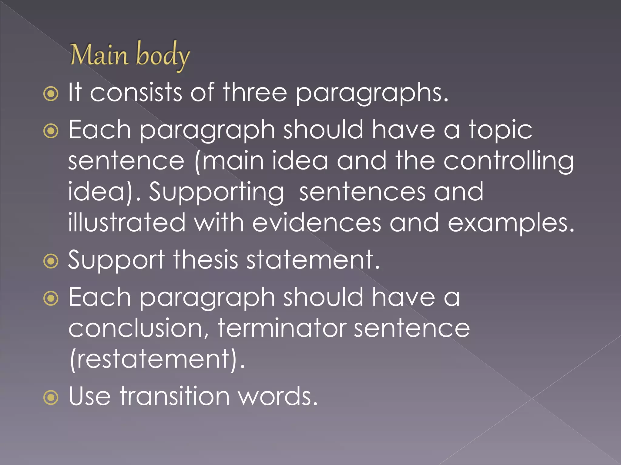  It consists of three paragraphs.
 Each paragraph should have a topic
sentence (main idea and the controlling
idea). Supporting sentences and
illustrated with evidences and examples.
 Support thesis statement.
 Each paragraph should have a
conclusion, terminator sentence
(restatement).
 Use transition words.
 