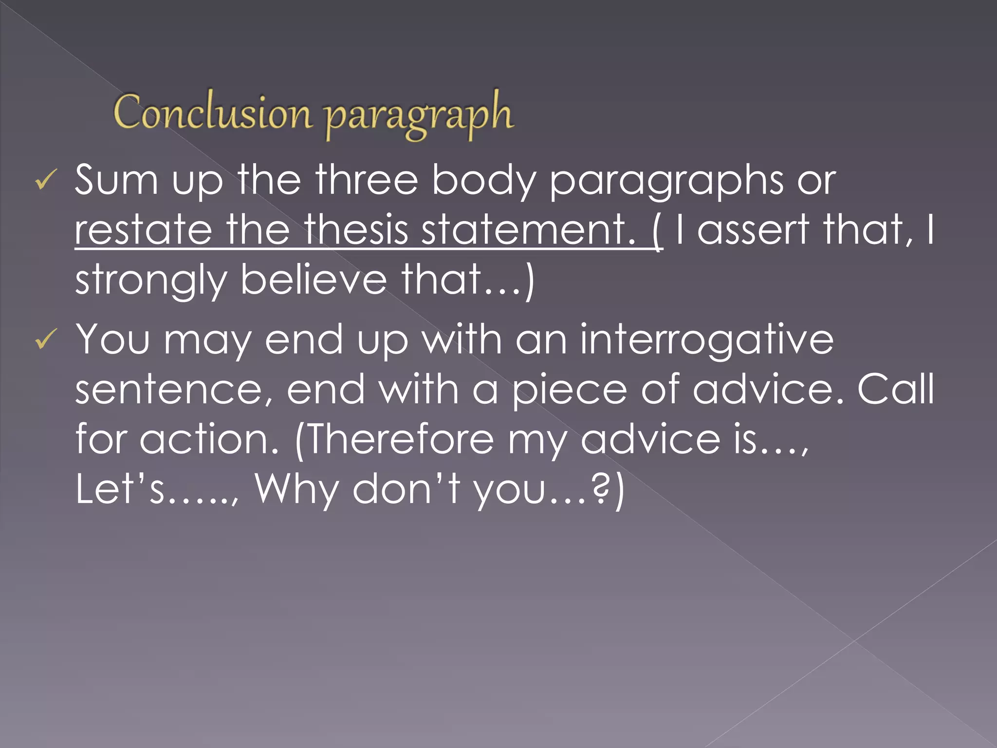  Sum up the three body paragraphs or
restate the thesis statement. ( I assert that, I
strongly believe that…)
 You may end up with an interrogative
sentence, end with a piece of advice. Call
for action. (Therefore my advice is…,
Let’s….., Why don’t you…?)
 