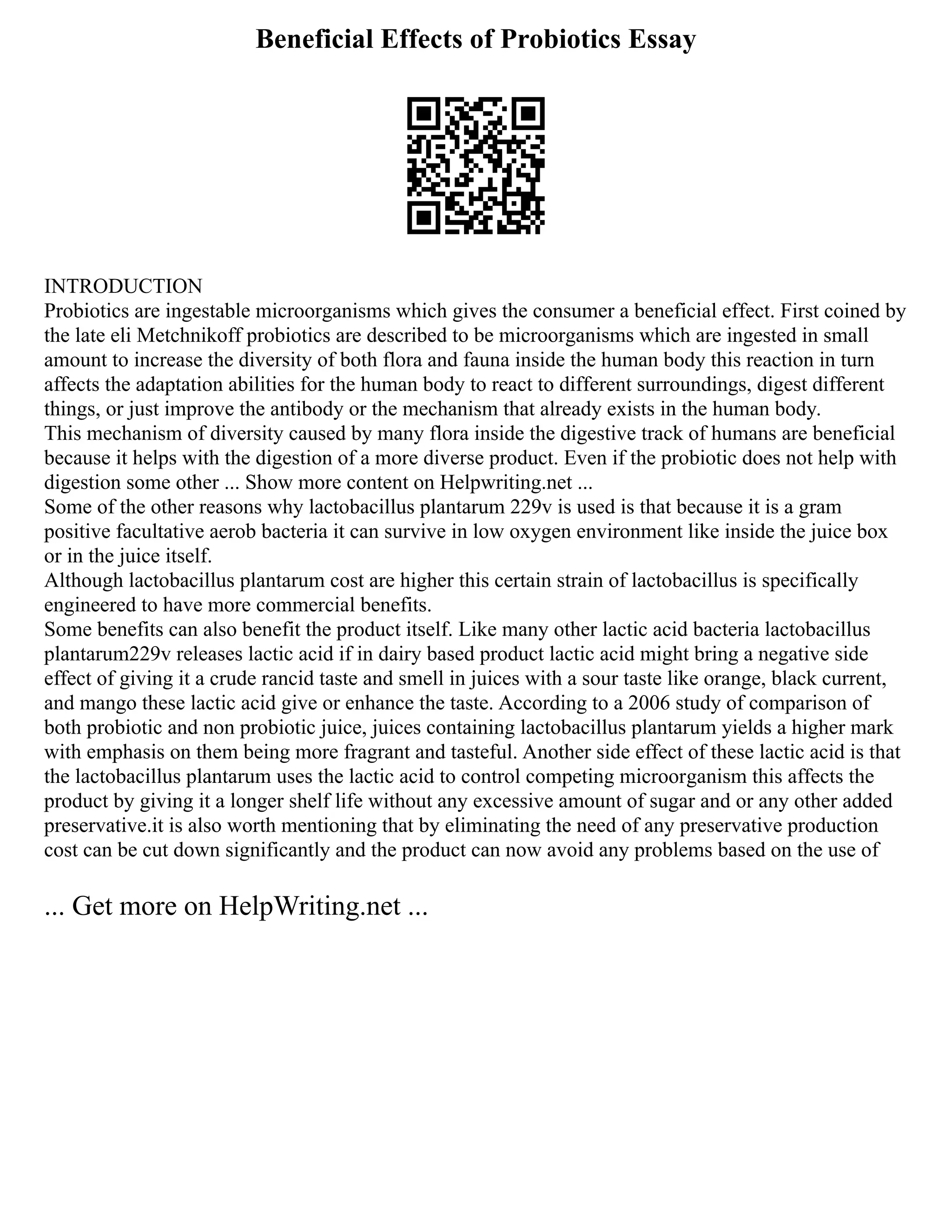 Beneficial Effects of Probiotics Essay
INTRODUCTION
Probiotics are ingestable microorganisms which gives the consumer a beneficial effect. First coined by
the late eli Metchnikoff probiotics are described to be microorganisms which are ingested in small
amount to increase the diversity of both flora and fauna inside the human body this reaction in turn
affects the adaptation abilities for the human body to react to different surroundings, digest different
things, or just improve the antibody or the mechanism that already exists in the human body.
This mechanism of diversity caused by many flora inside the digestive track of humans are beneficial
because it helps with the digestion of a more diverse product. Even if the probiotic does not help with
digestion some other ... Show more content on Helpwriting.net ...
Some of the other reasons why lactobacillus plantarum 229v is used is that because it is a gram
positive facultative aerob bacteria it can survive in low oxygen environment like inside the juice box
or in the juice itself.
Although lactobacillus plantarum cost are higher this certain strain of lactobacillus is specifically
engineered to have more commercial benefits.
Some benefits can also benefit the product itself. Like many other lactic acid bacteria lactobacillus
plantarum229v releases lactic acid if in dairy based product lactic acid might bring a negative side
effect of giving it a crude rancid taste and smell in juices with a sour taste like orange, black current,
and mango these lactic acid give or enhance the taste. According to a 2006 study of comparison of
both probiotic and non probiotic juice, juices containing lactobacillus plantarum yields a higher mark
with emphasis on them being more fragrant and tasteful. Another side effect of these lactic acid is that
the lactobacillus plantarum uses the lactic acid to control competing microorganism this affects the
product by giving it a longer shelf life without any excessive amount of sugar and or any other added
preservative.it is also worth mentioning that by eliminating the need of any preservative production
cost can be cut down significantly and the product can now avoid any problems based on the use of
... Get more on HelpWriting.net ...
 