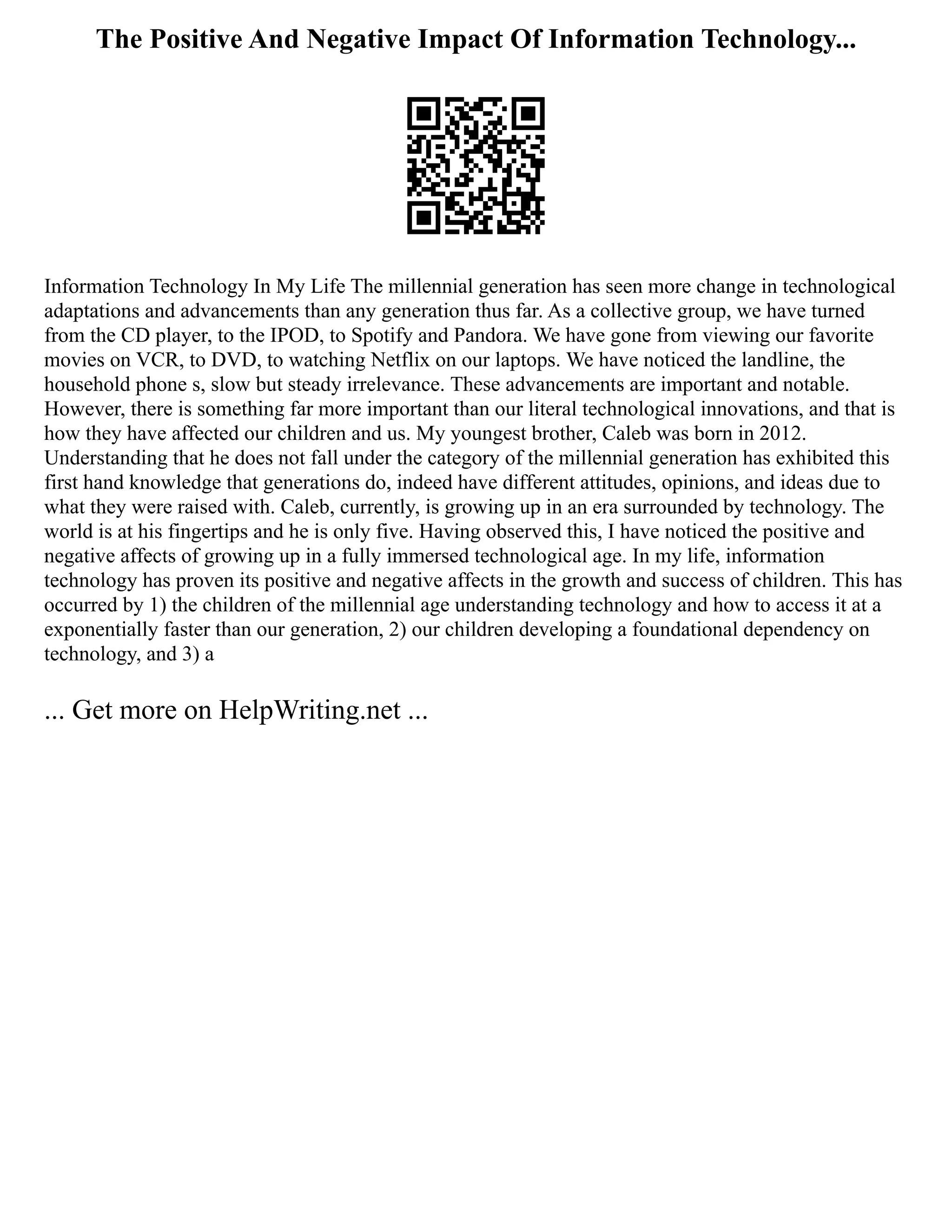 The Positive And Negative Impact Of Information Technology...
Information Technology In My Life The millennial generation has seen more change in technological
adaptations and advancements than any generation thus far. As a collective group, we have turned
from the CD player, to the IPOD, to Spotify and Pandora. We have gone from viewing our favorite
movies on VCR, to DVD, to watching Netflix on our laptops. We have noticed the landline, the
household phone s, slow but steady irrelevance. These advancements are important and notable.
However, there is something far more important than our literal technological innovations, and that is
how they have affected our children and us. My youngest brother, Caleb was born in 2012.
Understanding that he does not fall under the category of the millennial generation has exhibited this
first hand knowledge that generations do, indeed have different attitudes, opinions, and ideas due to
what they were raised with. Caleb, currently, is growing up in an era surrounded by technology. The
world is at his fingertips and he is only five. Having observed this, I have noticed the positive and
negative affects of growing up in a fully immersed technological age. In my life, information
technology has proven its positive and negative affects in the growth and success of children. This has
occurred by 1) the children of the millennial age understanding technology and how to access it at a
exponentially faster than our generation, 2) our children developing a foundational dependency on
technology, and 3) a
... Get more on HelpWriting.net ...
 