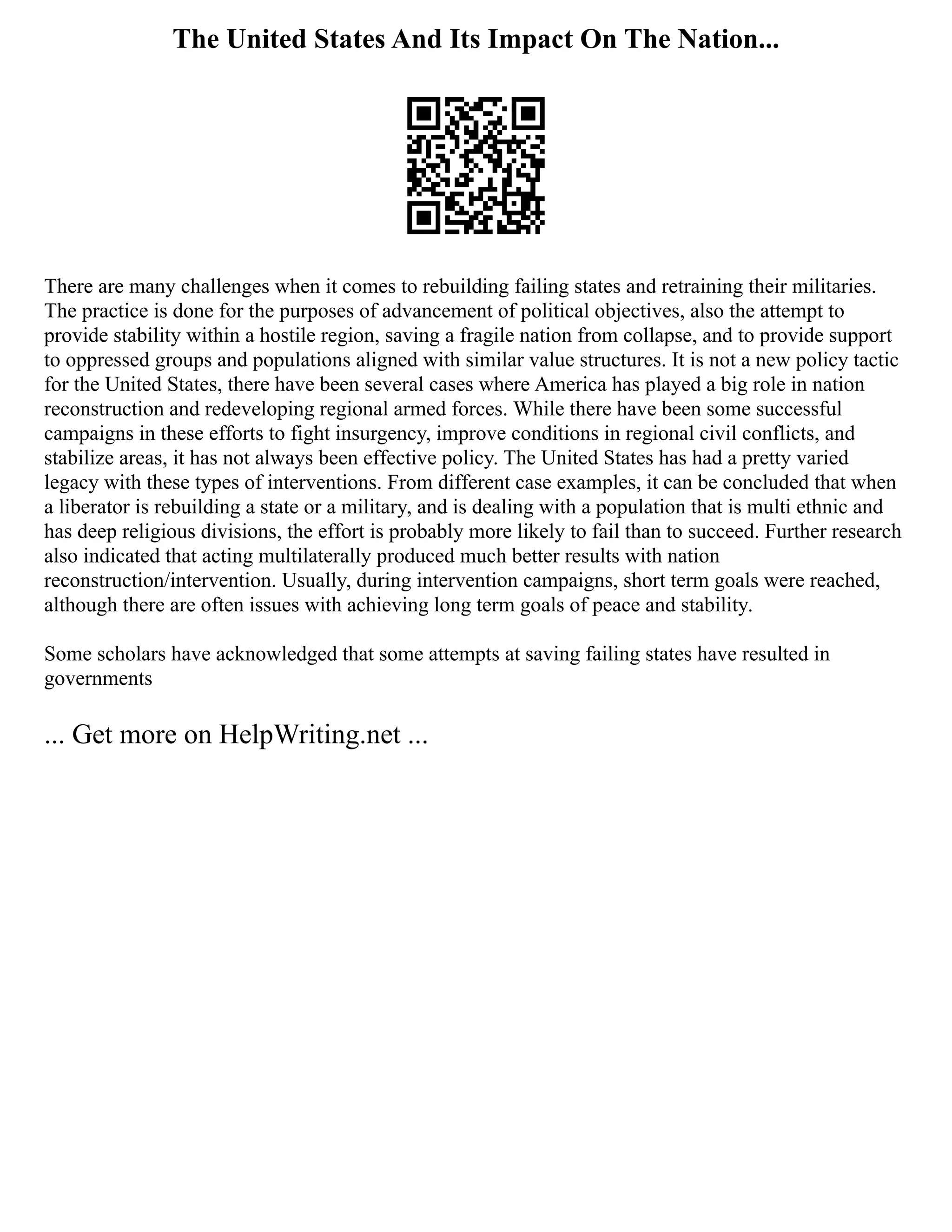 The United States And Its Impact On The Nation...
There are many challenges when it comes to rebuilding failing states and retraining their militaries.
The practice is done for the purposes of advancement of political objectives, also the attempt to
provide stability within a hostile region, saving a fragile nation from collapse, and to provide support
to oppressed groups and populations aligned with similar value structures. It is not a new policy tactic
for the United States, there have been several cases where America has played a big role in nation
reconstruction and redeveloping regional armed forces. While there have been some successful
campaigns in these efforts to fight insurgency, improve conditions in regional civil conflicts, and
stabilize areas, it has not always been effective policy. The United States has had a pretty varied
legacy with these types of interventions. From different case examples, it can be concluded that when
a liberator is rebuilding a state or a military, and is dealing with a population that is multi ethnic and
has deep religious divisions, the effort is probably more likely to fail than to succeed. Further research
also indicated that acting multilaterally produced much better results with nation
reconstruction/intervention. Usually, during intervention campaigns, short term goals were reached,
although there are often issues with achieving long term goals of peace and stability.
Some scholars have acknowledged that some attempts at saving failing states have resulted in
governments
... Get more on HelpWriting.net ...
 