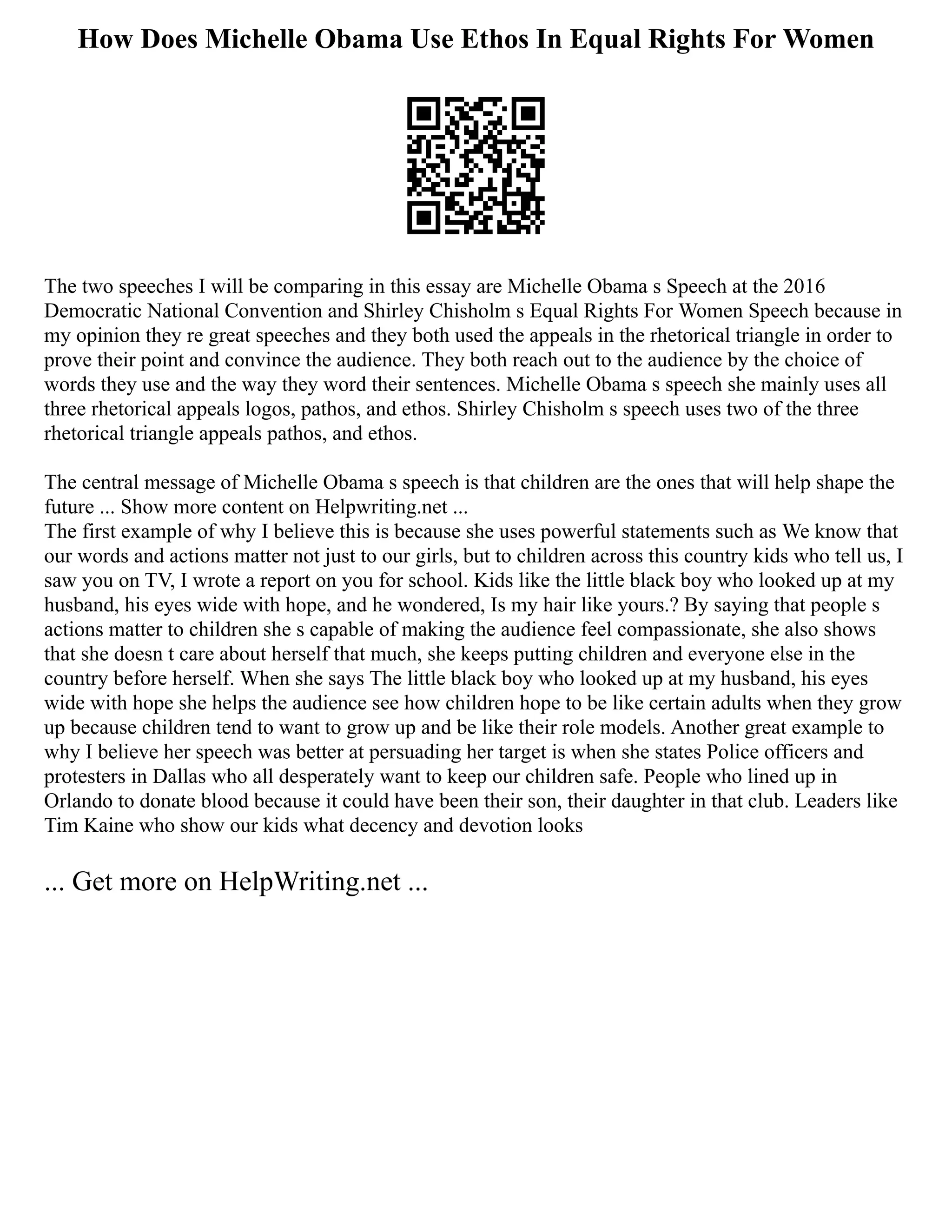 How Does Michelle Obama Use Ethos In Equal Rights For Women
The two speeches I will be comparing in this essay are Michelle Obama s Speech at the 2016
Democratic National Convention and Shirley Chisholm s Equal Rights For Women Speech because in
my opinion they re great speeches and they both used the appeals in the rhetorical triangle in order to
prove their point and convince the audience. They both reach out to the audience by the choice of
words they use and the way they word their sentences. Michelle Obama s speech she mainly uses all
three rhetorical appeals logos, pathos, and ethos. Shirley Chisholm s speech uses two of the three
rhetorical triangle appeals pathos, and ethos.
The central message of Michelle Obama s speech is that children are the ones that will help shape the
future ... Show more content on Helpwriting.net ...
The first example of why I believe this is because she uses powerful statements such as We know that
our words and actions matter not just to our girls, but to children across this country kids who tell us, I
saw you on TV, I wrote a report on you for school. Kids like the little black boy who looked up at my
husband, his eyes wide with hope, and he wondered, Is my hair like yours.? By saying that people s
actions matter to children she s capable of making the audience feel compassionate, she also shows
that she doesn t care about herself that much, she keeps putting children and everyone else in the
country before herself. When she says The little black boy who looked up at my husband, his eyes
wide with hope she helps the audience see how children hope to be like certain adults when they grow
up because children tend to want to grow up and be like their role models. Another great example to
why I believe her speech was better at persuading her target is when she states Police officers and
protesters in Dallas who all desperately want to keep our children safe. People who lined up in
Orlando to donate blood because it could have been their son, their daughter in that club. Leaders like
Tim Kaine who show our kids what decency and devotion looks
... Get more on HelpWriting.net ...
 