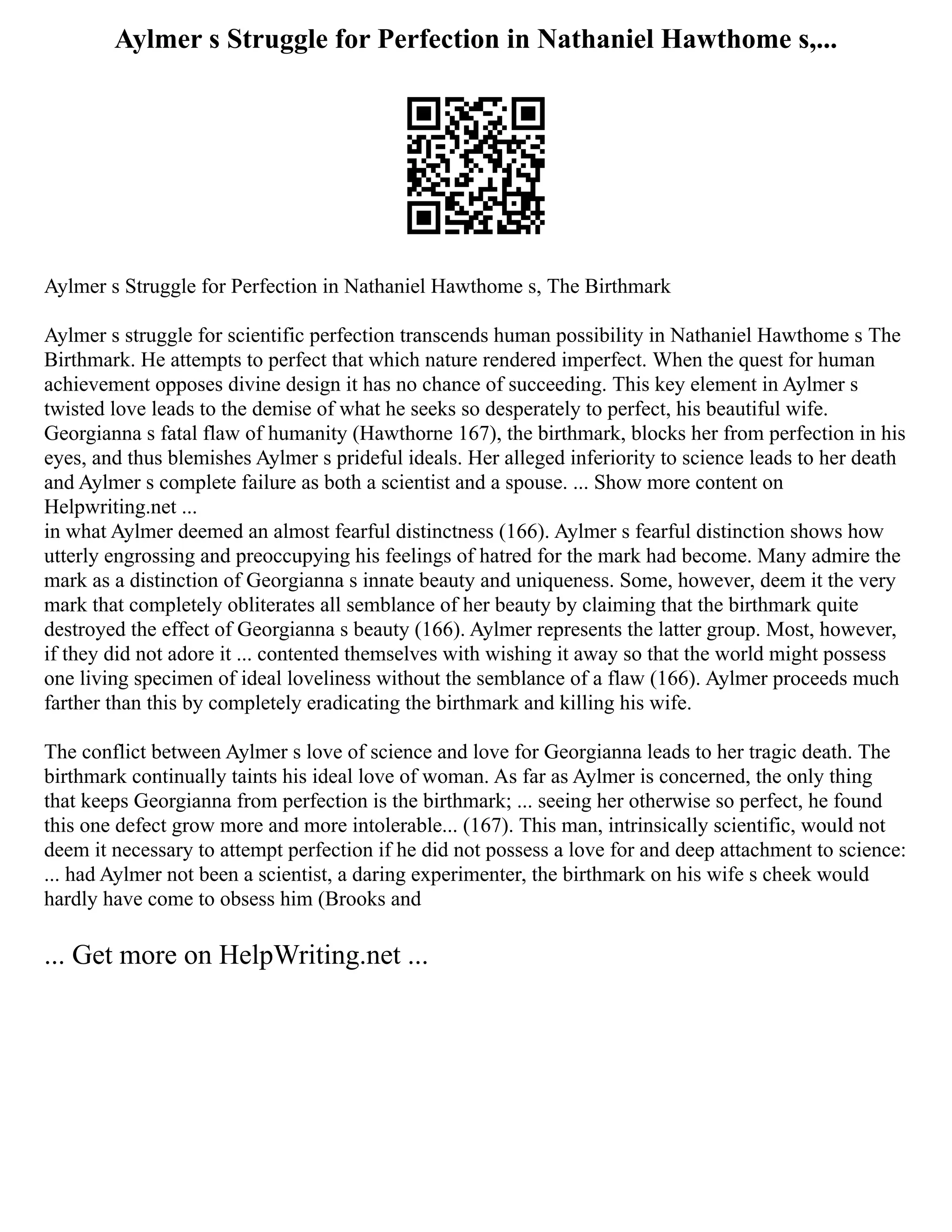 Aylmer s Struggle for Perfection in Nathaniel Hawthome s,...
Aylmer s Struggle for Perfection in Nathaniel Hawthome s, The Birthmark
Aylmer s struggle for scientific perfection transcends human possibility in Nathaniel Hawthome s The
Birthmark. He attempts to perfect that which nature rendered imperfect. When the quest for human
achievement opposes divine design it has no chance of succeeding. This key element in Aylmer s
twisted love leads to the demise of what he seeks so desperately to perfect, his beautiful wife.
Georgianna s fatal flaw of humanity (Hawthorne 167), the birthmark, blocks her from perfection in his
eyes, and thus blemishes Aylmer s prideful ideals. Her alleged inferiority to science leads to her death
and Aylmer s complete failure as both a scientist and a spouse. ... Show more content on
Helpwriting.net ...
in what Aylmer deemed an almost fearful distinctness (166). Aylmer s fearful distinction shows how
utterly engrossing and preoccupying his feelings of hatred for the mark had become. Many admire the
mark as a distinction of Georgianna s innate beauty and uniqueness. Some, however, deem it the very
mark that completely obliterates all semblance of her beauty by claiming that the birthmark quite
destroyed the effect of Georgianna s beauty (166). Aylmer represents the latter group. Most, however,
if they did not adore it ... contented themselves with wishing it away so that the world might possess
one living specimen of ideal loveliness without the semblance of a flaw (166). Aylmer proceeds much
farther than this by completely eradicating the birthmark and killing his wife.
The conflict between Aylmer s love of science and love for Georgianna leads to her tragic death. The
birthmark continually taints his ideal love of woman. As far as Aylmer is concerned, the only thing
that keeps Georgianna from perfection is the birthmark; ... seeing her otherwise so perfect, he found
this one defect grow more and more intolerable... (167). This man, intrinsically scientific, would not
deem it necessary to attempt perfection if he did not possess a love for and deep attachment to science:
... had Aylmer not been a scientist, a daring experimenter, the birthmark on his wife s cheek would
hardly have come to obsess him (Brooks and
... Get more on HelpWriting.net ...
 