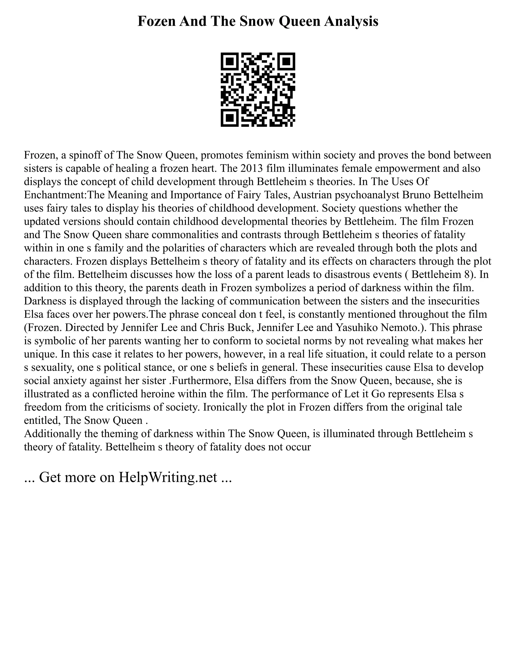 Fozen And The Snow Queen Analysis
Frozen, a spinoff of The Snow Queen, promotes feminism within society and proves the bond between
sisters is capable of healing a frozen heart. The 2013 film illuminates female empowerment and also
displays the concept of child development through Bettleheim s theories. In The Uses Of
Enchantment:The Meaning and Importance of Fairy Tales, Austrian psychoanalyst Bruno Bettelheim
uses fairy tales to display his theories of childhood development. Society questions whether the
updated versions should contain childhood developmental theories by Bettleheim. The film Frozen
and The Snow Queen share commonalities and contrasts through Bettleheim s theories of fatality
within in one s family and the polarities of characters which are revealed through both the plots and
characters. Frozen displays Bettelheim s theory of fatality and its effects on characters through the plot
of the film. Bettelheim discusses how the loss of a parent leads to disastrous events ( Bettleheim 8). In
addition to this theory, the parents death in Frozen symbolizes a period of darkness within the film.
Darkness is displayed through the lacking of communication between the sisters and the insecurities
Elsa faces over her powers.The phrase conceal don t feel, is constantly mentioned throughout the film
(Frozen. Directed by Jennifer Lee and Chris Buck, Jennifer Lee and Yasuhiko Nemoto.). This phrase
is symbolic of her parents wanting her to conform to societal norms by not revealing what makes her
unique. In this case it relates to her powers, however, in a real life situation, it could relate to a person
s sexuality, one s political stance, or one s beliefs in general. These insecurities cause Elsa to develop
social anxiety against her sister .Furthermore, Elsa differs from the Snow Queen, because, she is
illustrated as a conflicted heroine within the film. The performance of Let it Go represents Elsa s
freedom from the criticisms of society. Ironically the plot in Frozen differs from the original tale
entitled, The Snow Queen .
Additionally the theming of darkness within The Snow Queen, is illuminated through Bettleheim s
theory of fatality. Bettelheim s theory of fatality does not occur
... Get more on HelpWriting.net ...
 