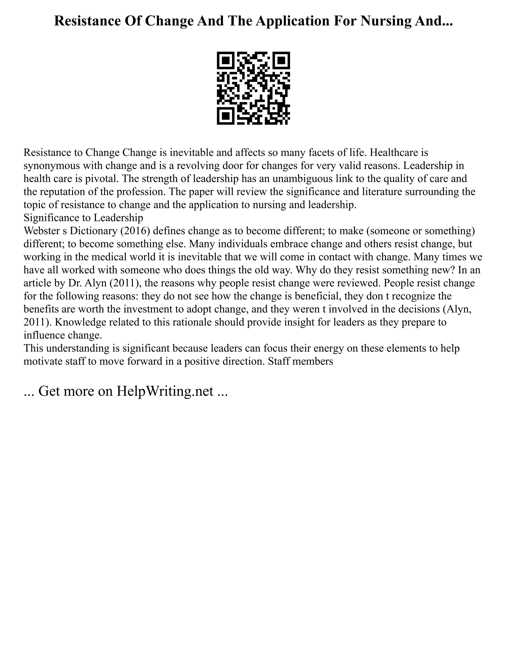 Resistance Of Change And The Application For Nursing And...
Resistance to Change Change is inevitable and affects so many facets of life. Healthcare is
synonymous with change and is a revolving door for changes for very valid reasons. Leadership in
health care is pivotal. The strength of leadership has an unambiguous link to the quality of care and
the reputation of the profession. The paper will review the significance and literature surrounding the
topic of resistance to change and the application to nursing and leadership.
Significance to Leadership
Webster s Dictionary (2016) defines change as to become different; to make (someone or something)
different; to become something else. Many individuals embrace change and others resist change, but
working in the medical world it is inevitable that we will come in contact with change. Many times we
have all worked with someone who does things the old way. Why do they resist something new? In an
article by Dr. Alyn (2011), the reasons why people resist change were reviewed. People resist change
for the following reasons: they do not see how the change is beneficial, they don t recognize the
benefits are worth the investment to adopt change, and they weren t involved in the decisions (Alyn,
2011). Knowledge related to this rationale should provide insight for leaders as they prepare to
influence change.
This understanding is significant because leaders can focus their energy on these elements to help
motivate staff to move forward in a positive direction. Staff members
... Get more on HelpWriting.net ...
 