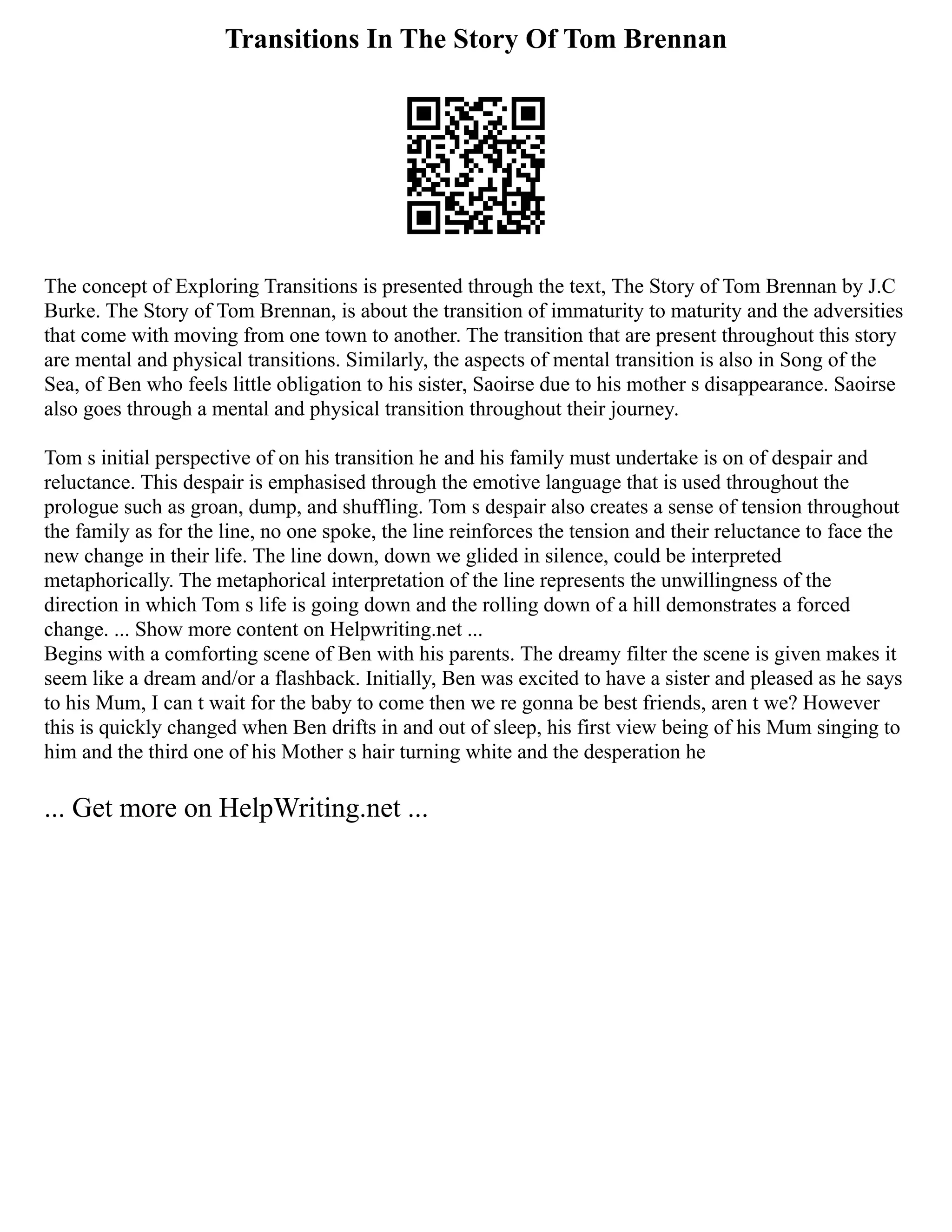 Transitions In The Story Of Tom Brennan
The concept of Exploring Transitions is presented through the text, The Story of Tom Brennan by J.C
Burke. The Story of Tom Brennan, is about the transition of immaturity to maturity and the adversities
that come with moving from one town to another. The transition that are present throughout this story
are mental and physical transitions. Similarly, the aspects of mental transition is also in Song of the
Sea, of Ben who feels little obligation to his sister, Saoirse due to his mother s disappearance. Saoirse
also goes through a mental and physical transition throughout their journey.
Tom s initial perspective of on his transition he and his family must undertake is on of despair and
reluctance. This despair is emphasised through the emotive language that is used throughout the
prologue such as groan, dump, and shuffling. Tom s despair also creates a sense of tension throughout
the family as for the line, no one spoke, the line reinforces the tension and their reluctance to face the
new change in their life. The line down, down we glided in silence, could be interpreted
metaphorically. The metaphorical interpretation of the line represents the unwillingness of the
direction in which Tom s life is going down and the rolling down of a hill demonstrates a forced
change. ... Show more content on Helpwriting.net ...
Begins with a comforting scene of Ben with his parents. The dreamy filter the scene is given makes it
seem like a dream and/or a flashback. Initially, Ben was excited to have a sister and pleased as he says
to his Mum, I can t wait for the baby to come then we re gonna be best friends, aren t we? However
this is quickly changed when Ben drifts in and out of sleep, his first view being of his Mum singing to
him and the third one of his Mother s hair turning white and the desperation he
... Get more on HelpWriting.net ...
 