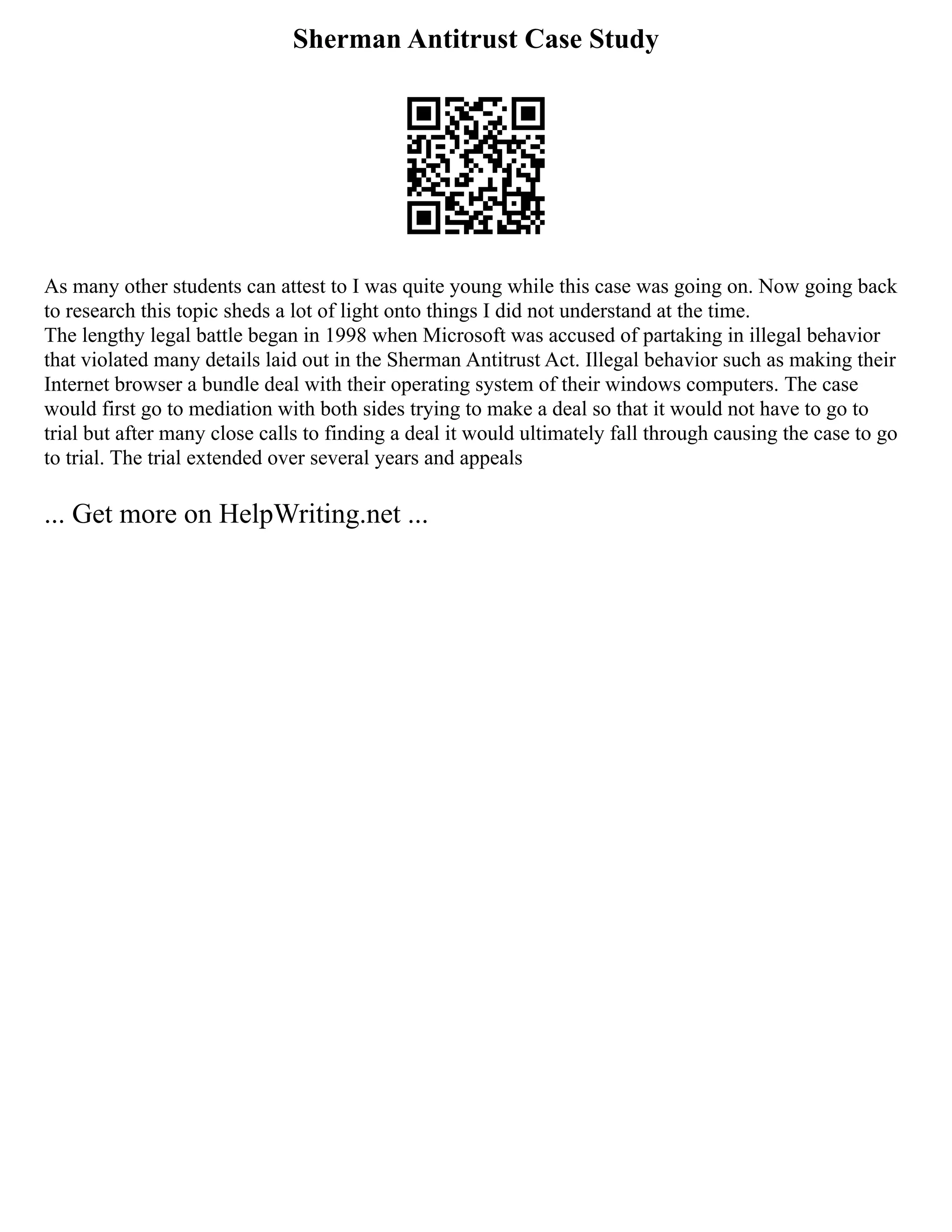 Sherman Antitrust Case Study
As many other students can attest to I was quite young while this case was going on. Now going back
to research this topic sheds a lot of light onto things I did not understand at the time.
The lengthy legal battle began in 1998 when Microsoft was accused of partaking in illegal behavior
that violated many details laid out in the Sherman Antitrust Act. Illegal behavior such as making their
Internet browser a bundle deal with their operating system of their windows computers. The case
would first go to mediation with both sides trying to make a deal so that it would not have to go to
trial but after many close calls to finding a deal it would ultimately fall through causing the case to go
to trial. The trial extended over several years and appeals
... Get more on HelpWriting.net ...
 
