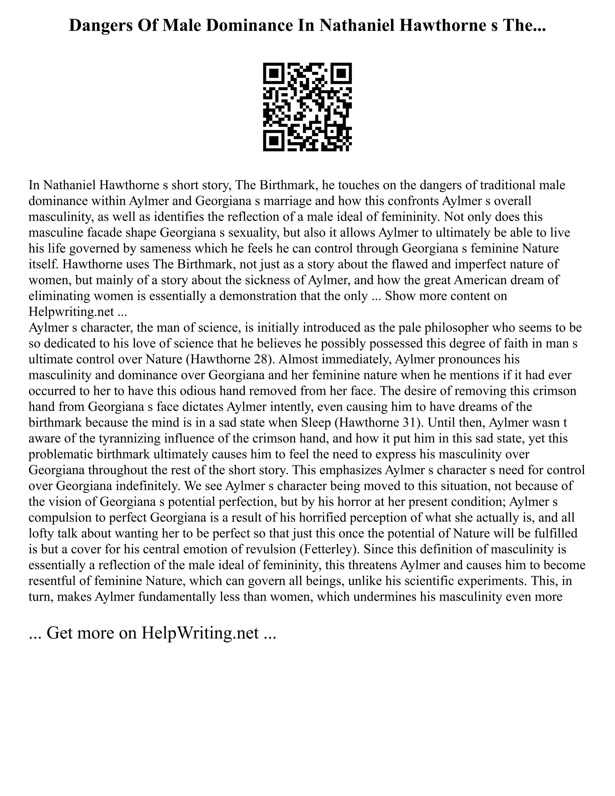 Dangers Of Male Dominance In Nathaniel Hawthorne s The...
In Nathaniel Hawthorne s short story, The Birthmark, he touches on the dangers of traditional male
dominance within Aylmer and Georgiana s marriage and how this confronts Aylmer s overall
masculinity, as well as identifies the reflection of a male ideal of femininity. Not only does this
masculine facade shape Georgiana s sexuality, but also it allows Aylmer to ultimately be able to live
his life governed by sameness which he feels he can control through Georgiana s feminine Nature
itself. Hawthorne uses The Birthmark, not just as a story about the flawed and imperfect nature of
women, but mainly of a story about the sickness of Aylmer, and how the great American dream of
eliminating women is essentially a demonstration that the only ... Show more content on
Helpwriting.net ...
Aylmer s character, the man of science, is initially introduced as the pale philosopher who seems to be
so dedicated to his love of science that he believes he possibly possessed this degree of faith in man s
ultimate control over Nature (Hawthorne 28). Almost immediately, Aylmer pronounces his
masculinity and dominance over Georgiana and her feminine nature when he mentions if it had ever
occurred to her to have this odious hand removed from her face. The desire of removing this crimson
hand from Georgiana s face dictates Aylmer intently, even causing him to have dreams of the
birthmark because the mind is in a sad state when Sleep (Hawthorne 31). Until then, Aylmer wasn t
aware of the tyrannizing influence of the crimson hand, and how it put him in this sad state, yet this
problematic birthmark ultimately causes him to feel the need to express his masculinity over
Georgiana throughout the rest of the short story. This emphasizes Aylmer s character s need for control
over Georgiana indefinitely. We see Aylmer s character being moved to this situation, not because of
the vision of Georgiana s potential perfection, but by his horror at her present condition; Aylmer s
compulsion to perfect Georgiana is a result of his horrified perception of what she actually is, and all
lofty talk about wanting her to be perfect so that just this once the potential of Nature will be fulfilled
is but a cover for his central emotion of revulsion (Fetterley). Since this definition of masculinity is
essentially a reflection of the male ideal of femininity, this threatens Aylmer and causes him to become
resentful of feminine Nature, which can govern all beings, unlike his scientific experiments. This, in
turn, makes Aylmer fundamentally less than women, which undermines his masculinity even more
... Get more on HelpWriting.net ...
 
