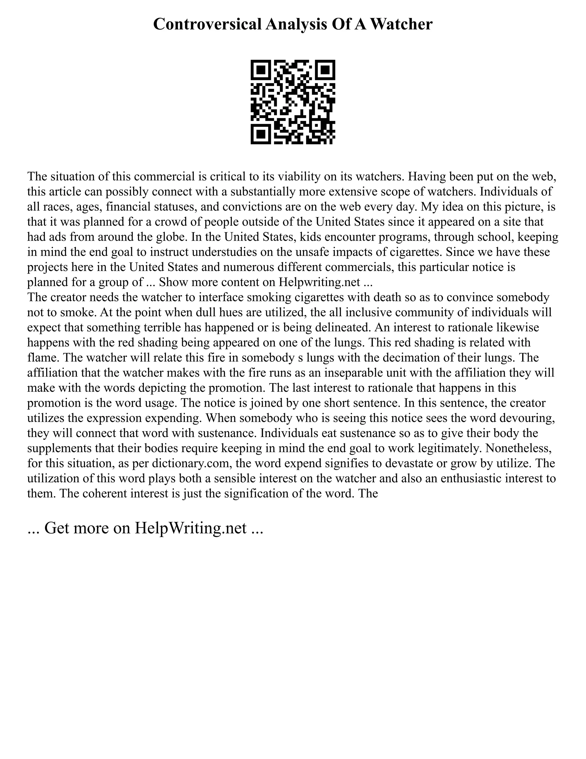 Controversical Analysis Of A Watcher
The situation of this commercial is critical to its viability on its watchers. Having been put on the web,
this article can possibly connect with a substantially more extensive scope of watchers. Individuals of
all races, ages, financial statuses, and convictions are on the web every day. My idea on this picture, is
that it was planned for a crowd of people outside of the United States since it appeared on a site that
had ads from around the globe. In the United States, kids encounter programs, through school, keeping
in mind the end goal to instruct understudies on the unsafe impacts of cigarettes. Since we have these
projects here in the United States and numerous different commercials, this particular notice is
planned for a group of ... Show more content on Helpwriting.net ...
The creator needs the watcher to interface smoking cigarettes with death so as to convince somebody
not to smoke. At the point when dull hues are utilized, the all inclusive community of individuals will
expect that something terrible has happened or is being delineated. An interest to rationale likewise
happens with the red shading being appeared on one of the lungs. This red shading is related with
flame. The watcher will relate this fire in somebody s lungs with the decimation of their lungs. The
affiliation that the watcher makes with the fire runs as an inseparable unit with the affiliation they will
make with the words depicting the promotion. The last interest to rationale that happens in this
promotion is the word usage. The notice is joined by one short sentence. In this sentence, the creator
utilizes the expression expending. When somebody who is seeing this notice sees the word devouring,
they will connect that word with sustenance. Individuals eat sustenance so as to give their body the
supplements that their bodies require keeping in mind the end goal to work legitimately. Nonetheless,
for this situation, as per dictionary.com, the word expend signifies to devastate or grow by utilize. The
utilization of this word plays both a sensible interest on the watcher and also an enthusiastic interest to
them. The coherent interest is just the signification of the word. The
... Get more on HelpWriting.net ...
 