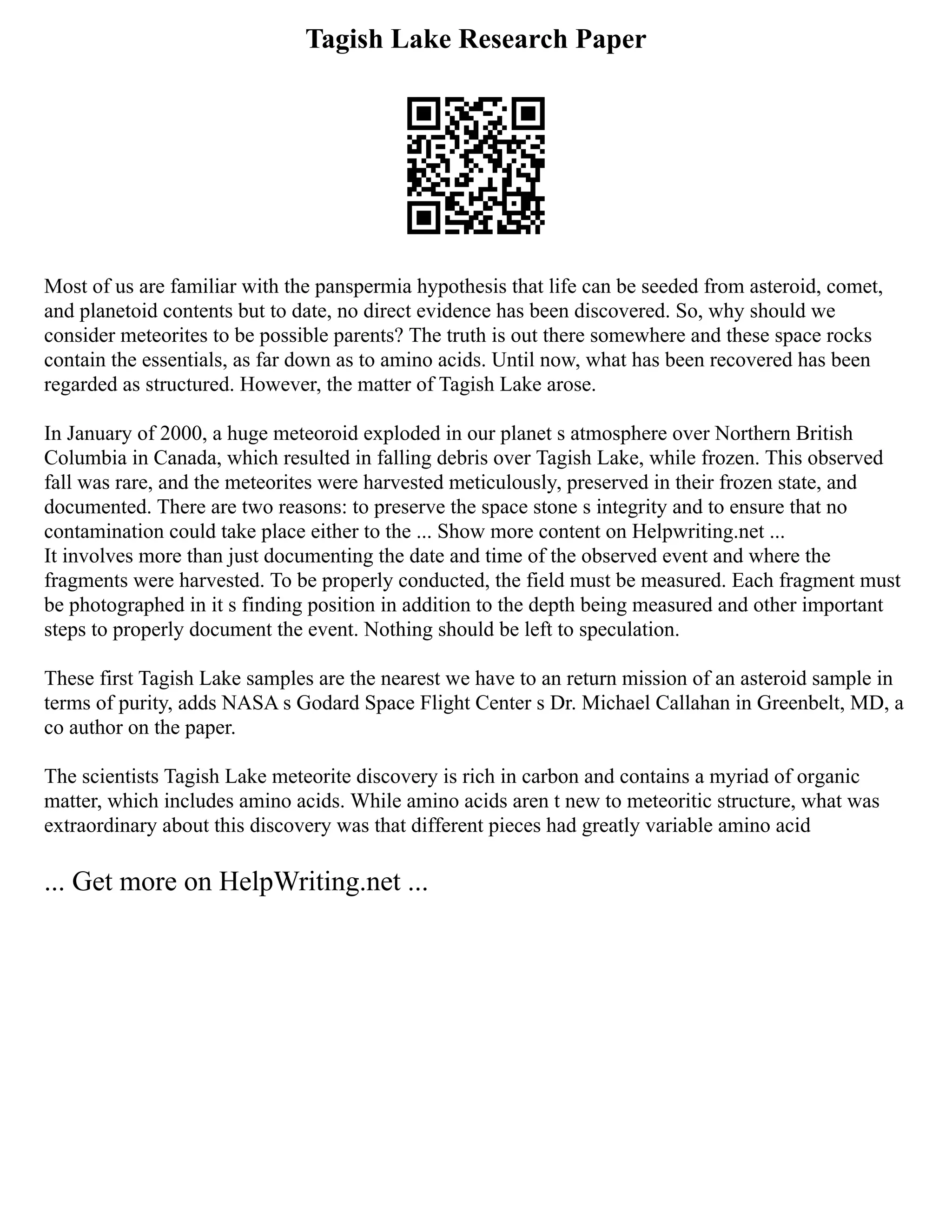 Tagish Lake Research Paper
Most of us are familiar with the panspermia hypothesis that life can be seeded from asteroid, comet,
and planetoid contents but to date, no direct evidence has been discovered. So, why should we
consider meteorites to be possible parents? The truth is out there somewhere and these space rocks
contain the essentials, as far down as to amino acids. Until now, what has been recovered has been
regarded as structured. However, the matter of Tagish Lake arose.
In January of 2000, a huge meteoroid exploded in our planet s atmosphere over Northern British
Columbia in Canada, which resulted in falling debris over Tagish Lake, while frozen. This observed
fall was rare, and the meteorites were harvested meticulously, preserved in their frozen state, and
documented. There are two reasons: to preserve the space stone s integrity and to ensure that no
contamination could take place either to the ... Show more content on Helpwriting.net ...
It involves more than just documenting the date and time of the observed event and where the
fragments were harvested. To be properly conducted, the field must be measured. Each fragment must
be photographed in it s finding position in addition to the depth being measured and other important
steps to properly document the event. Nothing should be left to speculation.
These first Tagish Lake samples are the nearest we have to an return mission of an asteroid sample in
terms of purity, adds NASA s Godard Space Flight Center s Dr. Michael Callahan in Greenbelt, MD, a
co author on the paper.
The scientists Tagish Lake meteorite discovery is rich in carbon and contains a myriad of organic
matter, which includes amino acids. While amino acids aren t new to meteoritic structure, what was
extraordinary about this discovery was that different pieces had greatly variable amino acid
... Get more on HelpWriting.net ...
 