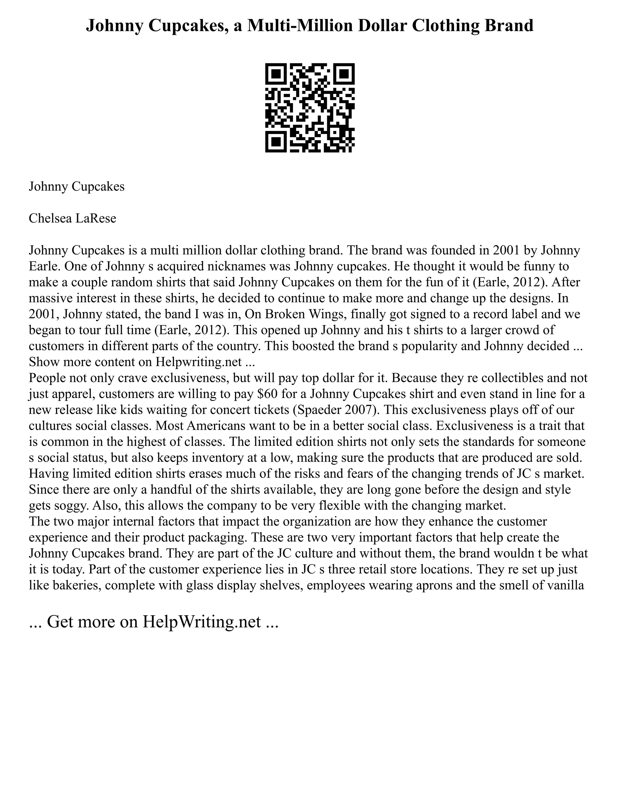 Johnny Cupcakes, a Multi-Million Dollar Clothing Brand
Johnny Cupcakes
Chelsea LaRese
Johnny Cupcakes is a multi million dollar clothing brand. The brand was founded in 2001 by Johnny
Earle. One of Johnny s acquired nicknames was Johnny cupcakes. He thought it would be funny to
make a couple random shirts that said Johnny Cupcakes on them for the fun of it (Earle, 2012). After
massive interest in these shirts, he decided to continue to make more and change up the designs. In
2001, Johnny stated, the band I was in, On Broken Wings, finally got signed to a record label and we
began to tour full time (Earle, 2012). This opened up Johnny and his t shirts to a larger crowd of
customers in different parts of the country. This boosted the brand s popularity and Johnny decided ...
Show more content on Helpwriting.net ...
People not only crave exclusiveness, but will pay top dollar for it. Because they re collectibles and not
just apparel, customers are willing to pay $60 for a Johnny Cupcakes shirt and even stand in line for a
new release like kids waiting for concert tickets (Spaeder 2007). This exclusiveness plays off of our
cultures social classes. Most Americans want to be in a better social class. Exclusiveness is a trait that
is common in the highest of classes. The limited edition shirts not only sets the standards for someone
s social status, but also keeps inventory at a low, making sure the products that are produced are sold.
Having limited edition shirts erases much of the risks and fears of the changing trends of JC s market.
Since there are only a handful of the shirts available, they are long gone before the design and style
gets soggy. Also, this allows the company to be very flexible with the changing market.
The two major internal factors that impact the organization are how they enhance the customer
experience and their product packaging. These are two very important factors that help create the
Johnny Cupcakes brand. They are part of the JC culture and without them, the brand wouldn t be what
it is today. Part of the customer experience lies in JC s three retail store locations. They re set up just
like bakeries, complete with glass display shelves, employees wearing aprons and the smell of vanilla
... Get more on HelpWriting.net ...
 