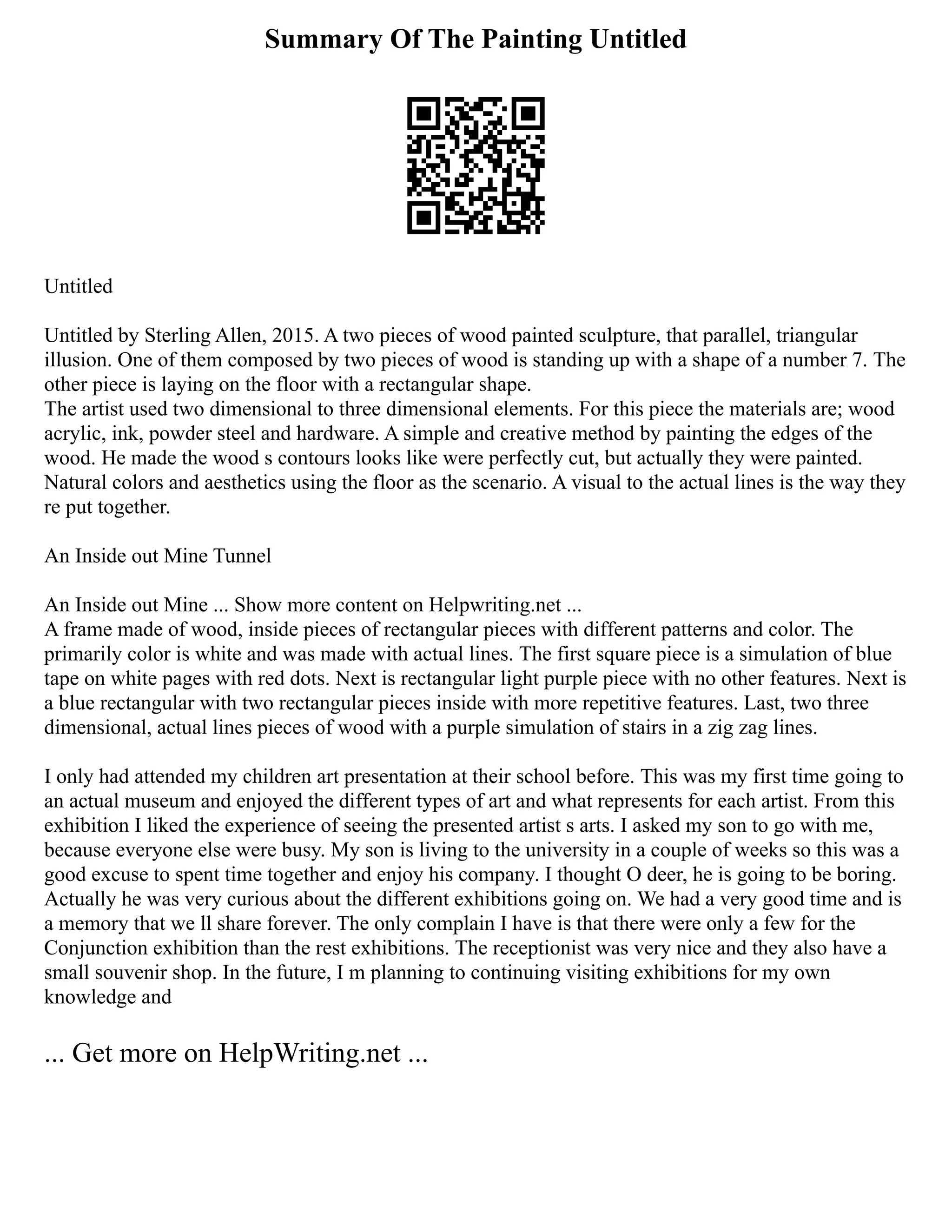 Summary Of The Painting Untitled
Untitled
Untitled by Sterling Allen, 2015. A two pieces of wood painted sculpture, that parallel, triangular
illusion. One of them composed by two pieces of wood is standing up with a shape of a number 7. The
other piece is laying on the floor with a rectangular shape.
The artist used two dimensional to three dimensional elements. For this piece the materials are; wood
acrylic, ink, powder steel and hardware. A simple and creative method by painting the edges of the
wood. He made the wood s contours looks like were perfectly cut, but actually they were painted.
Natural colors and aesthetics using the floor as the scenario. A visual to the actual lines is the way they
re put together.
An Inside out Mine Tunnel
An Inside out Mine ... Show more content on Helpwriting.net ...
A frame made of wood, inside pieces of rectangular pieces with different patterns and color. The
primarily color is white and was made with actual lines. The first square piece is a simulation of blue
tape on white pages with red dots. Next is rectangular light purple piece with no other features. Next is
a blue rectangular with two rectangular pieces inside with more repetitive features. Last, two three
dimensional, actual lines pieces of wood with a purple simulation of stairs in a zig zag lines.
I only had attended my children art presentation at their school before. This was my first time going to
an actual museum and enjoyed the different types of art and what represents for each artist. From this
exhibition I liked the experience of seeing the presented artist s arts. I asked my son to go with me,
because everyone else were busy. My son is living to the university in a couple of weeks so this was a
good excuse to spent time together and enjoy his company. I thought O deer, he is going to be boring.
Actually he was very curious about the different exhibitions going on. We had a very good time and is
a memory that we ll share forever. The only complain I have is that there were only a few for the
Conjunction exhibition than the rest exhibitions. The receptionist was very nice and they also have a
small souvenir shop. In the future, I m planning to continuing visiting exhibitions for my own
knowledge and
... Get more on HelpWriting.net ...
 