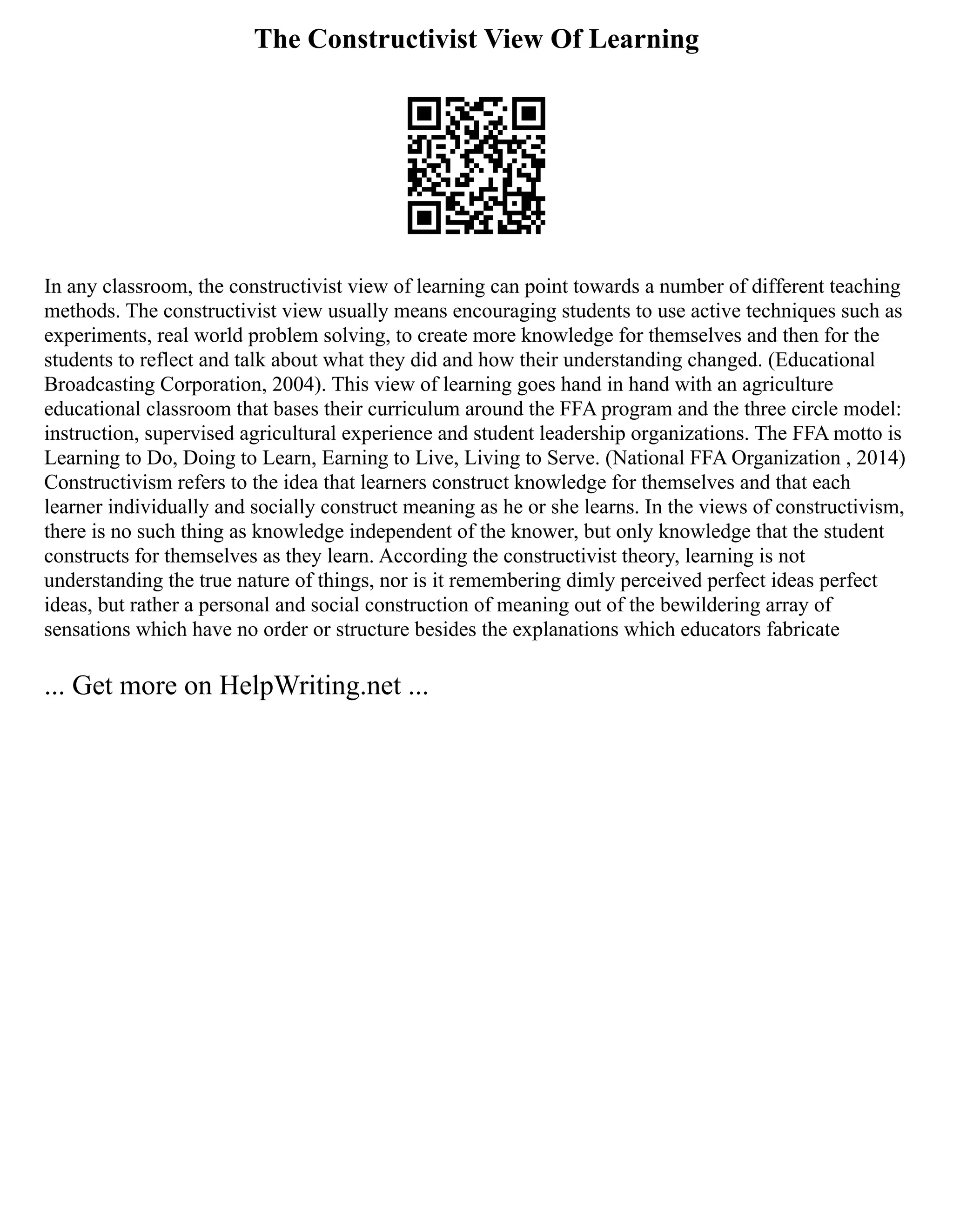 The Constructivist View Of Learning
In any classroom, the constructivist view of learning can point towards a number of different teaching
methods. The constructivist view usually means encouraging students to use active techniques such as
experiments, real world problem solving, to create more knowledge for themselves and then for the
students to reflect and talk about what they did and how their understanding changed. (Educational
Broadcasting Corporation, 2004). This view of learning goes hand in hand with an agriculture
educational classroom that bases their curriculum around the FFA program and the three circle model:
instruction, supervised agricultural experience and student leadership organizations. The FFA motto is
Learning to Do, Doing to Learn, Earning to Live, Living to Serve. (National FFA Organization , 2014)
Constructivism refers to the idea that learners construct knowledge for themselves and that each
learner individually and socially construct meaning as he or she learns. In the views of constructivism,
there is no such thing as knowledge independent of the knower, but only knowledge that the student
constructs for themselves as they learn. According the constructivist theory, learning is not
understanding the true nature of things, nor is it remembering dimly perceived perfect ideas perfect
ideas, but rather a personal and social construction of meaning out of the bewildering array of
sensations which have no order or structure besides the explanations which educators fabricate
... Get more on HelpWriting.net ...
 