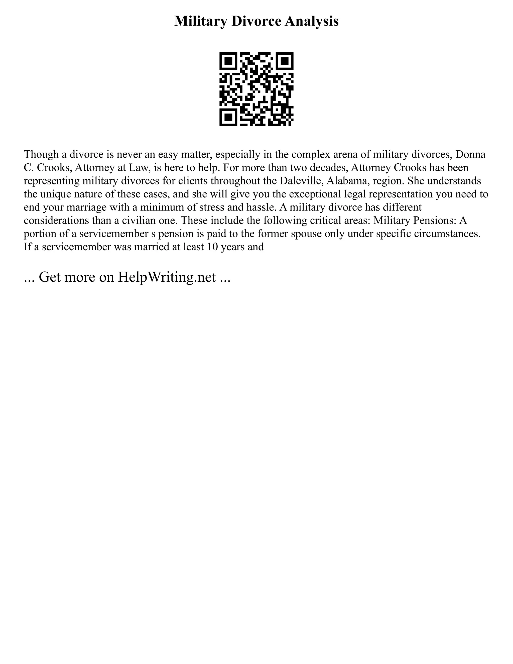 Military Divorce Analysis
Though a divorce is never an easy matter, especially in the complex arena of military divorces, Donna
C. Crooks, Attorney at Law, is here to help. For more than two decades, Attorney Crooks has been
representing military divorces for clients throughout the Daleville, Alabama, region. She understands
the unique nature of these cases, and she will give you the exceptional legal representation you need to
end your marriage with a minimum of stress and hassle. A military divorce has different
considerations than a civilian one. These include the following critical areas: Military Pensions: A
portion of a servicemember s pension is paid to the former spouse only under specific circumstances.
If a servicemember was married at least 10 years and
... Get more on HelpWriting.net ...
 