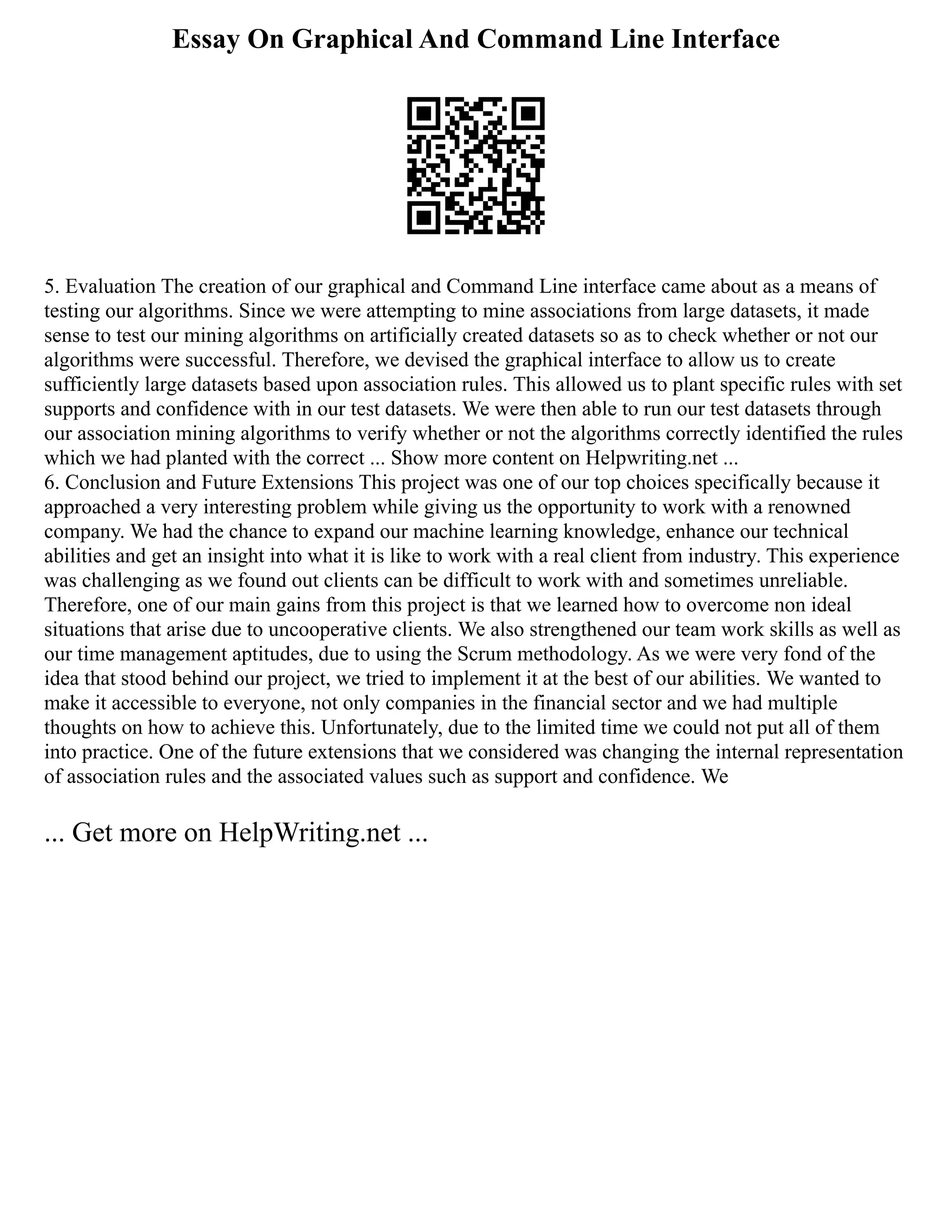 Essay On Graphical And Command Line Interface
5. Evaluation The creation of our graphical and Command Line interface came about as a means of
testing our algorithms. Since we were attempting to mine associations from large datasets, it made
sense to test our mining algorithms on artificially created datasets so as to check whether or not our
algorithms were successful. Therefore, we devised the graphical interface to allow us to create
sufficiently large datasets based upon association rules. This allowed us to plant specific rules with set
supports and confidence with in our test datasets. We were then able to run our test datasets through
our association mining algorithms to verify whether or not the algorithms correctly identified the rules
which we had planted with the correct ... Show more content on Helpwriting.net ...
6. Conclusion and Future Extensions This project was one of our top choices specifically because it
approached a very interesting problem while giving us the opportunity to work with a renowned
company. We had the chance to expand our machine learning knowledge, enhance our technical
abilities and get an insight into what it is like to work with a real client from industry. This experience
was challenging as we found out clients can be difficult to work with and sometimes unreliable.
Therefore, one of our main gains from this project is that we learned how to overcome non ideal
situations that arise due to uncooperative clients. We also strengthened our team work skills as well as
our time management aptitudes, due to using the Scrum methodology. As we were very fond of the
idea that stood behind our project, we tried to implement it at the best of our abilities. We wanted to
make it accessible to everyone, not only companies in the financial sector and we had multiple
thoughts on how to achieve this. Unfortunately, due to the limited time we could not put all of them
into practice. One of the future extensions that we considered was changing the internal representation
of association rules and the associated values such as support and confidence. We
... Get more on HelpWriting.net ...
 