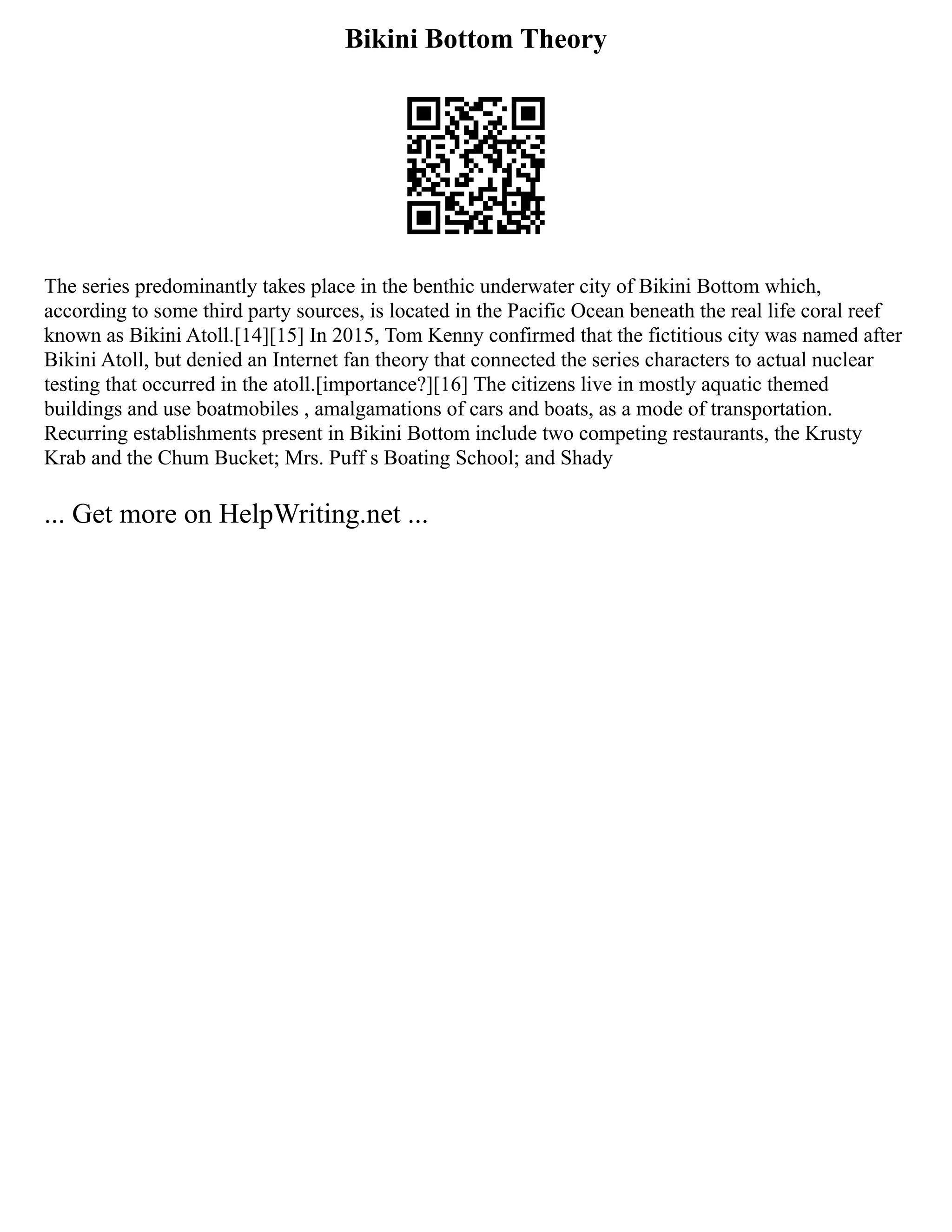 Bikini Bottom Theory
The series predominantly takes place in the benthic underwater city of Bikini Bottom which,
according to some third party sources, is located in the Pacific Ocean beneath the real life coral reef
known as Bikini Atoll.[14][15] In 2015, Tom Kenny confirmed that the fictitious city was named after
Bikini Atoll, but denied an Internet fan theory that connected the series characters to actual nuclear
testing that occurred in the atoll.[importance?][16] The citizens live in mostly aquatic themed
buildings and use boatmobiles , amalgamations of cars and boats, as a mode of transportation.
Recurring establishments present in Bikini Bottom include two competing restaurants, the Krusty
Krab and the Chum Bucket; Mrs. Puff s Boating School; and Shady
... Get more on HelpWriting.net ...
 