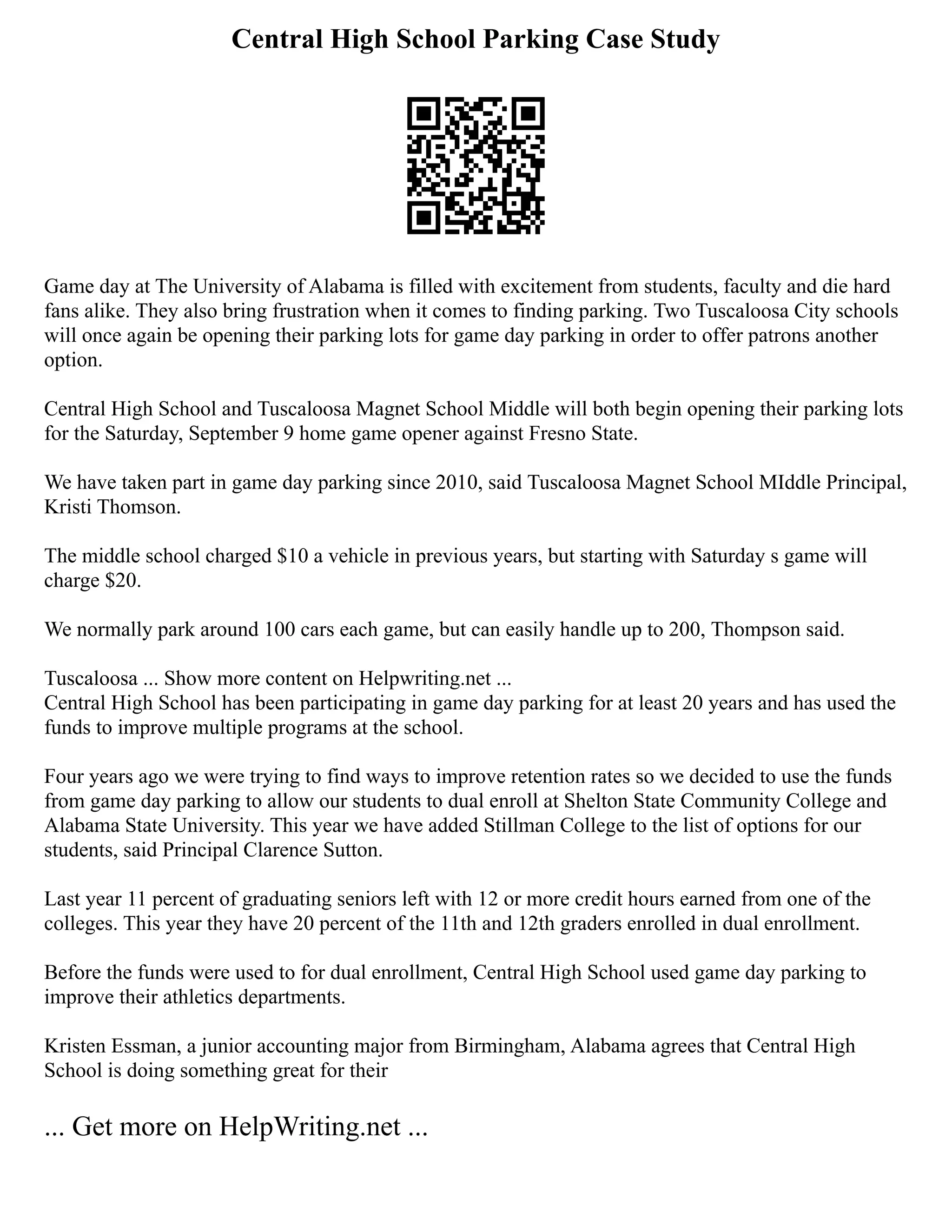 Central High School Parking Case Study
Game day at The University of Alabama is filled with excitement from students, faculty and die hard
fans alike. They also bring frustration when it comes to finding parking. Two Tuscaloosa City schools
will once again be opening their parking lots for game day parking in order to offer patrons another
option.
Central High School and Tuscaloosa Magnet School Middle will both begin opening their parking lots
for the Saturday, September 9 home game opener against Fresno State.
We have taken part in game day parking since 2010, said Tuscaloosa Magnet School MIddle Principal,
Kristi Thomson.
The middle school charged $10 a vehicle in previous years, but starting with Saturday s game will
charge $20.
We normally park around 100 cars each game, but can easily handle up to 200, Thompson said.
Tuscaloosa ... Show more content on Helpwriting.net ...
Central High School has been participating in game day parking for at least 20 years and has used the
funds to improve multiple programs at the school.
Four years ago we were trying to find ways to improve retention rates so we decided to use the funds
from game day parking to allow our students to dual enroll at Shelton State Community College and
Alabama State University. This year we have added Stillman College to the list of options for our
students, said Principal Clarence Sutton.
Last year 11 percent of graduating seniors left with 12 or more credit hours earned from one of the
colleges. This year they have 20 percent of the 11th and 12th graders enrolled in dual enrollment.
Before the funds were used to for dual enrollment, Central High School used game day parking to
improve their athletics departments.
Kristen Essman, a junior accounting major from Birmingham, Alabama agrees that Central High
School is doing something great for their
... Get more on HelpWriting.net ...
 