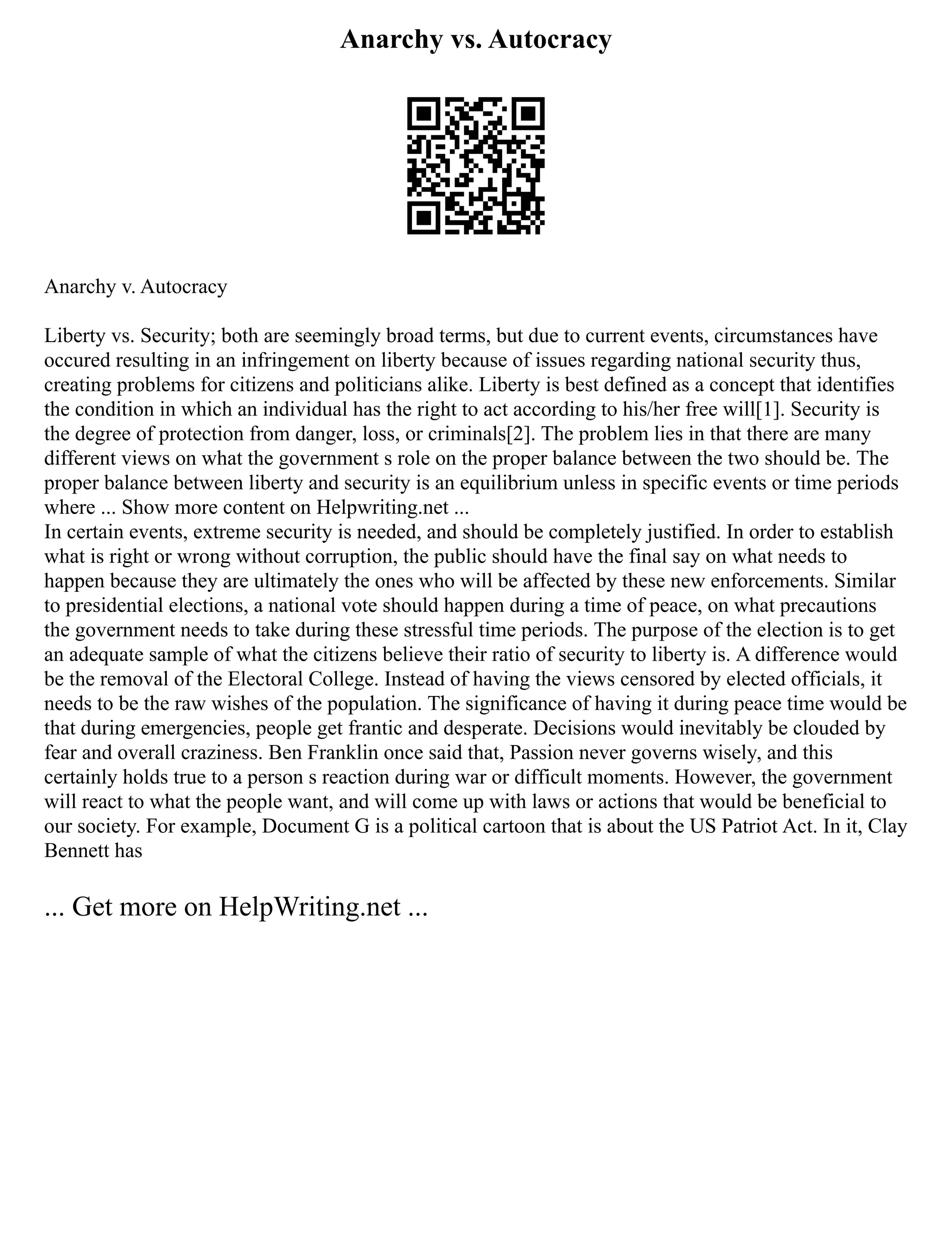 Anarchy vs. Autocracy
Anarchy v. Autocracy
Liberty vs. Security; both are seemingly broad terms, but due to current events, circumstances have
occured resulting in an infringement on liberty because of issues regarding national security thus,
creating problems for citizens and politicians alike. Liberty is best defined as a concept that identifies
the condition in which an individual has the right to act according to his/her free will[1]. Security is
the degree of protection from danger, loss, or criminals[2]. The problem lies in that there are many
different views on what the government s role on the proper balance between the two should be. The
proper balance between liberty and security is an equilibrium unless in specific events or time periods
where ... Show more content on Helpwriting.net ...
In certain events, extreme security is needed, and should be completely justified. In order to establish
what is right or wrong without corruption, the public should have the final say on what needs to
happen because they are ultimately the ones who will be affected by these new enforcements. Similar
to presidential elections, a national vote should happen during a time of peace, on what precautions
the government needs to take during these stressful time periods. The purpose of the election is to get
an adequate sample of what the citizens believe their ratio of security to liberty is. A difference would
be the removal of the Electoral College. Instead of having the views censored by elected officials, it
needs to be the raw wishes of the population. The significance of having it during peace time would be
that during emergencies, people get frantic and desperate. Decisions would inevitably be clouded by
fear and overall craziness. Ben Franklin once said that, Passion never governs wisely, and this
certainly holds true to a person s reaction during war or difficult moments. However, the government
will react to what the people want, and will come up with laws or actions that would be beneficial to
our society. For example, Document G is a political cartoon that is about the US Patriot Act. In it, Clay
Bennett has
... Get more on HelpWriting.net ...
 