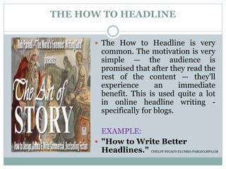 THE HOW TO HEADLINE
 The How to Headline is very
common. The motivation is very
simple — the audience is
promised that after they read the
rest of the content — they'll
experience an immediate
benefit. This is used quite a lot
in online headline writing -
specifically for blogs.
EXAMPLE:
 "How to Write Better
Headlines." CHELDY SYGACO ELUMBA-PABLEO,MPA;LlB
 