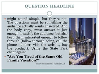 QUESTION HEADLINE
 might sound simple, but they're not.
The questions must be something the
audience actually wants answered. And
the body copy, must answer it just
enough to satisfy the audience, but also
keep them interested enough to follow
through (follow through being, call the
phone number, visit the website, buy
the product). Using the State Park
client again:
 "Are You Tired of the Same Old
Family Vacation?"
CHELDY SYGACO ELUMBA-PABLEO,MPA;LlB
 