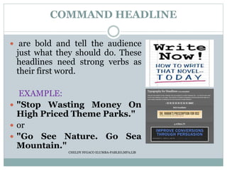COMMAND HEADLINE
 are bold and tell the audience
just what they should do. These
headlines need strong verbs as
their first word.
EXAMPLE:
 "Stop Wasting Money On
High Priced Theme Parks."
 or
 "Go See Nature. Go Sea
Mountain."
CHELDY SYGACO ELUMBA-PABLEO,MPA;LlB
 