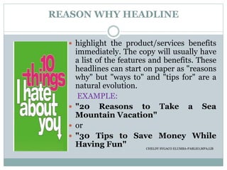 REASON WHY HEADLINE
 highlight the product/services benefits
immediately. The copy will usually have
a list of the features and benefits. These
headlines can start on paper as "reasons
why" but "ways to" and "tips for" are a
natural evolution.
EXAMPLE:
 "20 Reasons to Take a Sea
Mountain Vacation"
 or
 "30 Tips to Save Money While
Having Fun" CHELDY SYGACO ELUMBA-PABLEO,MPA;LlB
 