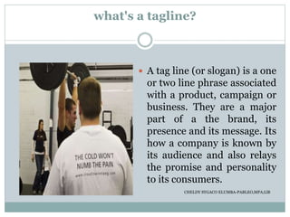 what's a tagline?
 A tag line (or slogan) is a one
or two line phrase associated
with a product, campaign or
business. They are a major
part of a the brand, its
presence and its message. Its
how a company is known by
its audience and also relays
the promise and personality
to its consumers.
CHELDY SYGACO ELUMBA-PABLEO,MPA;LlB
 