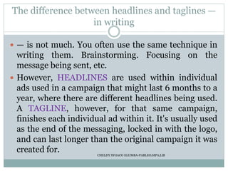 The difference between headlines and taglines —
in writing
 — is not much. You often use the same technique in
writing them. Brainstorming. Focusing on the
message being sent, etc.
 However, HEADLINES are used within individual
ads used in a campaign that might last 6 months to a
year, where there are different headlines being used.
A TAGLINE, however, for that same campaign,
finishes each individual ad within it. It's usually used
as the end of the messaging, locked in with the logo,
and can last longer than the original campaign it was
created for. CHELDY SYGACO ELUMBA-PABLEO,MPA;LlB
 