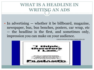 WHAT IS A HEADLINE IN
WRITING AN ADS
 In advertising — whether it be billboard, magazine,
newspaper, bus, bus benches, posters, car wrap, etc
— the headline is the first, and sometimes only,
impression you can make on your audience.
CHELDY SYGACO ELUMBA-PABLEO,MPA;LlB
 